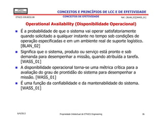 EThICS
ENGINEERING                 CONCEITOS E PRINCÍPIOS DE LCC E DE EFETIVIDADE
EThICS 039.BC02.08              CONCEITOS DE EFETIVIDADE                     Ref.: [BLAN_02][WASS_01]


             Operational Availability (Disponibilidade Operacional)
     É a probabilidade de que o sistema vai operar satisfatoriamente
     quando solicitado a qualquer instante no tempo sob condições de
     operação especificadas e em um ambiente real de suporte logístico.
     [BLAN_02]
     Significa que o sistema, produto ou serviço está pronto e sob
     demanda para desempenhar a missão, quando atribuída a tarefa.
     [WASS_01]
     A disponibilidade operacional torna-se uma métrica crítica para a
     avaliação do grau de prontidão do sistema para desempenhar a
     missão. [WASS_01]
     É uma função da confiabilidade e da mantenabilidade do sistema.
     [WASS_01]




  6/4/2013                   Propriedade Intelectual de EThICS Engineering                       36
 