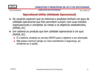 EThICS
ENGINEERING                     CONCEITOS E PRINCÍPIOS DE LCC E DE EFETIVIDADE
EThICS 039.BC02.08                  CONCEITOS DE EFETIVIDADE                     Ref.: [WASS_01]


                     Operational Utility (Utilidade Operacional)
     Os usuários esperam que os sistemas e produtos tenham um grau de
     utilidade operacional que lhes permitam cumprir com suas missões
     organizacionais e completar as metas e os objetivos estabelecidos.
     [WASS_01]
     Um sistema ou produto que tem utilidade operacional é um que:
     [WASS_01]
              É o sistema, produto ou serviço CERTO para o objetivo a ser alcançado.
              Não possui nenhum perigo ou risco inaceitáveis à segurança, ao
              ambiente ou à saúde.




  6/4/2013                       Propriedade Intelectual de EThICS Engineering              37
 