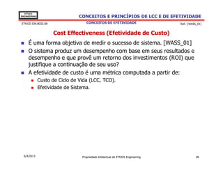 EThICS
ENGINEERING                     CONCEITOS E PRINCÍPIOS DE LCC E DE EFETIVIDADE
EThICS 039.BC02.08                  CONCEITOS DE EFETIVIDADE                     Ref.: [WASS_01]


                     Cost Effectiveness (Efetividade de Custo)
     É uma forma objetiva de medir o sucesso de sistema. [WASS_01]
     O sistema produz um desempenho com base em seus resultados e
     desempenho e que provê um retorno dos investimentos (ROI) que
     justifique a continuação de seu uso?
     A efetividade de custo é uma métrica computada a partir de:
              Custo de Ciclo de Vida (LCC, TCO).
              Efetividade de Sistema.




  6/4/2013                       Propriedade Intelectual de EThICS Engineering              38
 
