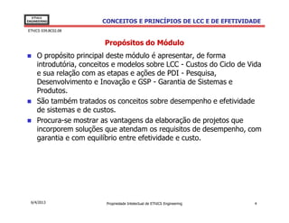 EThICS
ENGINEERING              CONCEITOS E PRINCÍPIOS DE LCC E DE EFETIVIDADE
EThICS 039.BC02.08


                         Propósitos do Módulo
     O propósito principal deste módulo é apresentar, de forma
     introdutória, conceitos e modelos sobre LCC - Custos do Ciclo de Vida
     e sua relação com as etapas e ações de PDI - Pesquisa,
     Desenvolvimento e Inovação e GSP - Garantia de Sistemas e
     Produtos.
     São também tratados os conceitos sobre desempenho e efetividade
     de sistemas e de custos.
     Procura-se mostrar as vantagens da elaboração de projetos que
     incorporem soluções que atendam os requisitos de desempenho, com
     garantia e com equilíbrio entre efetividade e custo.




  6/4/2013                Propriedade Intelectual de EThICS Engineering   4
 