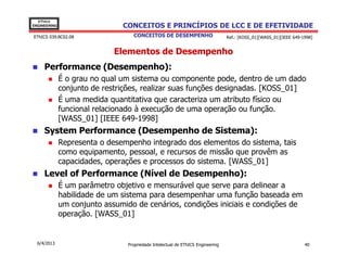 EThICS
ENGINEERING                    CONCEITOS E PRINCÍPIOS DE LCC E DE EFETIVIDADE
EThICS 039.BC02.08                 CONCEITOS DE DESEMPENHO                       Ref.: [KOSS_01][WASS_01][IEEE 649-1998]


                             Elementos de Desempenho
     Performance (Desempenho):
              É o grau no qual um sistema ou componente pode, dentro de um dado
              conjunto de restrições, realizar suas funções designadas. [KOSS_01]
              É uma medida quantitativa que caracteriza um atributo físico ou
              funcional relacionado à execução de uma operação ou função.
              [WASS_01] [IEEE 649-1998]
     System Performance (Desempenho de Sistema):
              Representa o desempenho integrado dos elementos do sistema, tais
              como equipamento, pessoal, e recursos de missão que provêm as
              capacidades, operações e processos do sistema. [WASS_01]
     Level of Performance (Nível de Desempenho):
              É um parâmetro objetivo e mensurável que serve para delinear a
              habilidade de um sistema para desempenhar uma função baseada em
              um conjunto assumido de cenários, condições iniciais e condições de
              operação. [WASS_01]


  6/4/2013                       Propriedade Intelectual de EThICS Engineering                                      40
 