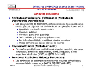 EThICS
ENGINEERING                      CONCEITOS E PRINCÍPIOS DE LCC E DE EFETIVIDADE
EThICS 039.BC02.08                   CONCEITOS DE DESEMPENHO                       Ref.: [WASS_01][IEEE 649-1998]


                                  Atributos de Sistema
     Attributes of Operational Performance (Atributos de
     Desempenho Operacional):
              São os parâmetros de desempenho crítico do sistema necessários para a
              consecução dos objetivos nos distintos locais de operação. Podem incluir:
                 Quantidade: quantos são, quanto custam
                 Qualidade: quão bem
                 Cobertura: quanta área, quão longe
                 Temporalidade: quão frequente, quão responsivo
                 Prontidão: disponibilidade, prontidão de missão e operacional
                 Outros: conforme cada caso de operação de sistemas
     Physical Attributes (Atributos Físicos):
              Expressões quantitativas e qualitativas de aspectos materiais, tais como
              composição, dimensões, acabamentos, forma, adequação, e suas
              respectivas tolerâncias. [WASS_01] [IEEE 649-1998]
     Functional Attributes (Atributos Funcionais):
              São parâmetros de desempenho mensuráveis incluindo confiabilidade,
              mantenabilidade e segurança. [WASS_01] [IEEE 649-1998]
  6/4/2013                         Propriedade Intelectual de EThICS Engineering                             42
 