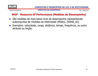 EThICS
ENGINEERING              CONCEITOS E PRINCÍPIOS DE LCC E DE EFETIVIDADE
EThICS 039.BC02.08          CONCEITOS DE DESEMPENHO                       Ref.: [WASS_01]


    MOP - Measures Of Performance (Medidas de Desempenho)
     São medidas do mais baixo nível de desempenho representando
     subconjuntos de medidas de efetividade (MOEs). [WASS_01]
     Exemplos: velocidade, carga, distância, tempo, frequência, ou outro
     atributo ou feição.




  6/4/2013                Propriedade Intelectual de EThICS Engineering             43
 