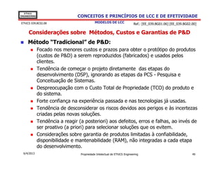 EThICS
ENGINEERING                      CONCEITOS E PRINCÍPIOS DE LCC E DE EFETIVIDADE
EThICS 039.BC02.08                          MODELOS DE LCC                 Ref.: [EE_039.BG01.06] [EE_039.BG02.00]

     Considerações sobre Métodos, Custos e Garantias de P&D
     Método “Tradicional” de P&D:
              Focado nos menores custos e prazos para obter o protótipo do produtos
              (custos de P&D) a serem reproduzidos (fabricados) e usados pelos
              clientes.
              Tendência de começar o projeto diretamente das etapas do
              desenvolvimento (DSP), ignorando as etapas da PCS - Pesquisa e
              Conceituação de Sistemas.
              Despreocupação com o Custo Total de Propriedade (TCO) do produto e
              do sistema.
              Forte confiança na experiência passada e nas tecnologias já usadas.
              Tendência de desconsiderar os riscos devidos aos perigos e às incertezas
              criadas pelas novas soluções.
              Tendência a reagir (a posteriori) aos defeitos, erros e falhas, ao invés de
              ser proativo (a priori) para selecionar soluções que os evitem.
              Considerações sobre garantia de produtos limitadas à confiabilidade,
              disponibilidade e mantenabilidade (RAM), não integradas a cada etapa
              do desenvolvimento.
  6/4/2013                        Propriedade Intelectual de EThICS Engineering                                49
 