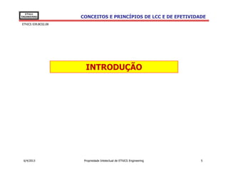 EThICS
ENGINEERING          CONCEITOS E PRINCÍPIOS DE LCC E DE EFETIVIDADE
EThICS 039.BC02.08




                       INTRODUÇÃO




 6/4/2013             Propriedade Intelectual de EThICS Engineering   5
 
