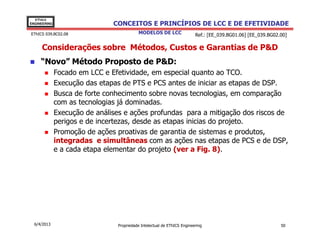 EThICS
ENGINEERING                    CONCEITOS E PRINCÍPIOS DE LCC E DE EFETIVIDADE
EThICS 039.BC02.08                        MODELOS DE LCC                 Ref.: [EE_039.BG01.06] [EE_039.BG02.00]

     Considerações sobre Métodos, Custos e Garantias de P&D
     “Novo” Método Proposto de P&D:
              Focado em LCC e Efetividade, em especial quanto ao TCO.
              Execução das etapas de PTS e PCS antes de iniciar as etapas de DSP.
              Busca de forte conhecimento sobre novas tecnologias, em comparação
              com as tecnologias já dominadas.
              Execução de análises e ações profundas para a mitigação dos riscos de
              perigos e de incertezas, desde as etapas inicias do projeto.
              Promoção de ações proativas de garantia de sistemas e produtos,
              integradas e simultâneas com as ações nas etapas de PCS e de DSP,
              e a cada etapa elementar do projeto (ver a Fig. 8).




  6/4/2013                      Propriedade Intelectual de EThICS Engineering                                50
 