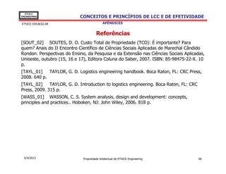 EThICS
ENGINEERING                 CONCEITOS E PRINCÍPIOS DE LCC E DE EFETIVIDADE
EThICS 039.BC02.08                          APÊNDICES


                                       Referências
[SOUT_02] SOUTES, D. O. Custo Total de Propriedade (TCO): É importante? Para
quem? Anais do II Encontro Científico de Ciências Sociais Aplicadas de Marechal Cândido
Rondon. Perspectivas do Ensino, da Pesquisa e da Extensão nas Ciências Sociais Aplicadas,
Unioeste, outubro (15, 16 e 17), Editora Coluna do Saber, 2007. ISBN: 85-98475-22-X. 10
p.
[TAYL_01]    TAYLOR, G. D. Logistics engineering handbook. Boca Raton, FL: CRC Press,
2008. 640 p.
[TAYL_02]     TAYLOR, G. D. Introduction to logistics engineering. Boca Raton, FL: CRC
Press, 2009. 315 p.
[WASS_01] WASSON, C. S. System analysis, design and development: concepts,
principles and practices.. Hoboken, NJ: John Wiley, 2006. 818 p.




  6/4/2013                    Propriedade Intelectual de EThICS Engineering              58
 