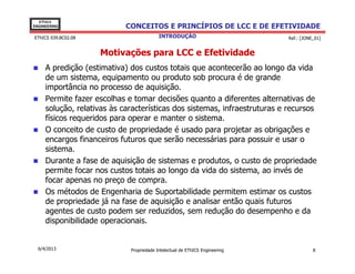 EThICS
ENGINEERING                 CONCEITOS E PRINCÍPIOS DE LCC E DE EFETIVIDADE
EThICS 039.BC02.08                        INTRODUÇÃO                         Ref.: [JONE_01]


                     Motivações para LCC e Efetividade
     A predição (estimativa) dos custos totais que acontecerão ao longo da vida
     de um sistema, equipamento ou produto sob procura é de grande
     importância no processo de aquisição.
     Permite fazer escolhas e tomar decisões quanto a diferentes alternativas de
     solução, relativas às características dos sistemas, infraestruturas e recursos
     físicos requeridos para operar e manter o sistema.
     O conceito de custo de propriedade é usado para projetar as obrigações e
     encargos financeiros futuros que serão necessárias para possuir e usar o
     sistema.
     Durante a fase de aquisição de sistemas e produtos, o custo de propriedade
     permite focar nos custos totais ao longo da vida do sistema, ao invés de
     focar apenas no preço de compra.
     Os métodos de Engenharia de Suportabilidade permitem estimar os custos
     de propriedade já na fase de aquisição e analisar então quais futuros
     agentes de custo podem ser reduzidos, sem redução do desempenho e da
     disponibilidade operacionais.


  6/4/2013                   Propriedade Intelectual de EThICS Engineering              8
 