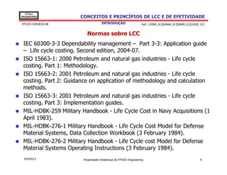 EThICS
ENGINEERING            CONCEITOS E PRINCÍPIOS DE LCC E DE EFETIVIDADE
EThICS 039.BC02.08                   INTRODUÇÃO                    Ref.: [JONE_01][KAWA_01][BARR_01][GIUD_01]


                          Normas sobre LCC
 IEC 60300-3-3 Dependability management – Part 3-3: Application guide
 – Life cycle costing. Second edition, 2004-07.
 ISO 15663-1: 2000 Petroleum and natural gas industries - Life cycle
 costing. Part 1: Methodology.
 ISO 15663-2: 2001 Petroleum and natural gas industries - Life cycle
 costing. Part 2: Guidance on application of methodology and calculation
 methods.
 ISO 15663-3: 2001 Petroleum and natural gas industries - Life cycle
 costing. Part 3: Implementation guides.
 MIL-HDBK-259 Military Handbook - Life Cycle Cost in Navy Acquisitions (1
 April 1983).
 MIL-HDBK-276-1 Military Handbook - Life Cycle Cost Model for Defense
 Material Systems, Data Collection Workbook (3 February 1984).
 MIL-HDBK-276-2 Military Handbook - Life Cycle cost Model for Defense
 Material Systems Operating Instructions (3 February 1984).
  6/4/2013              Propriedade Intelectual de EThICS Engineering                                     9
 