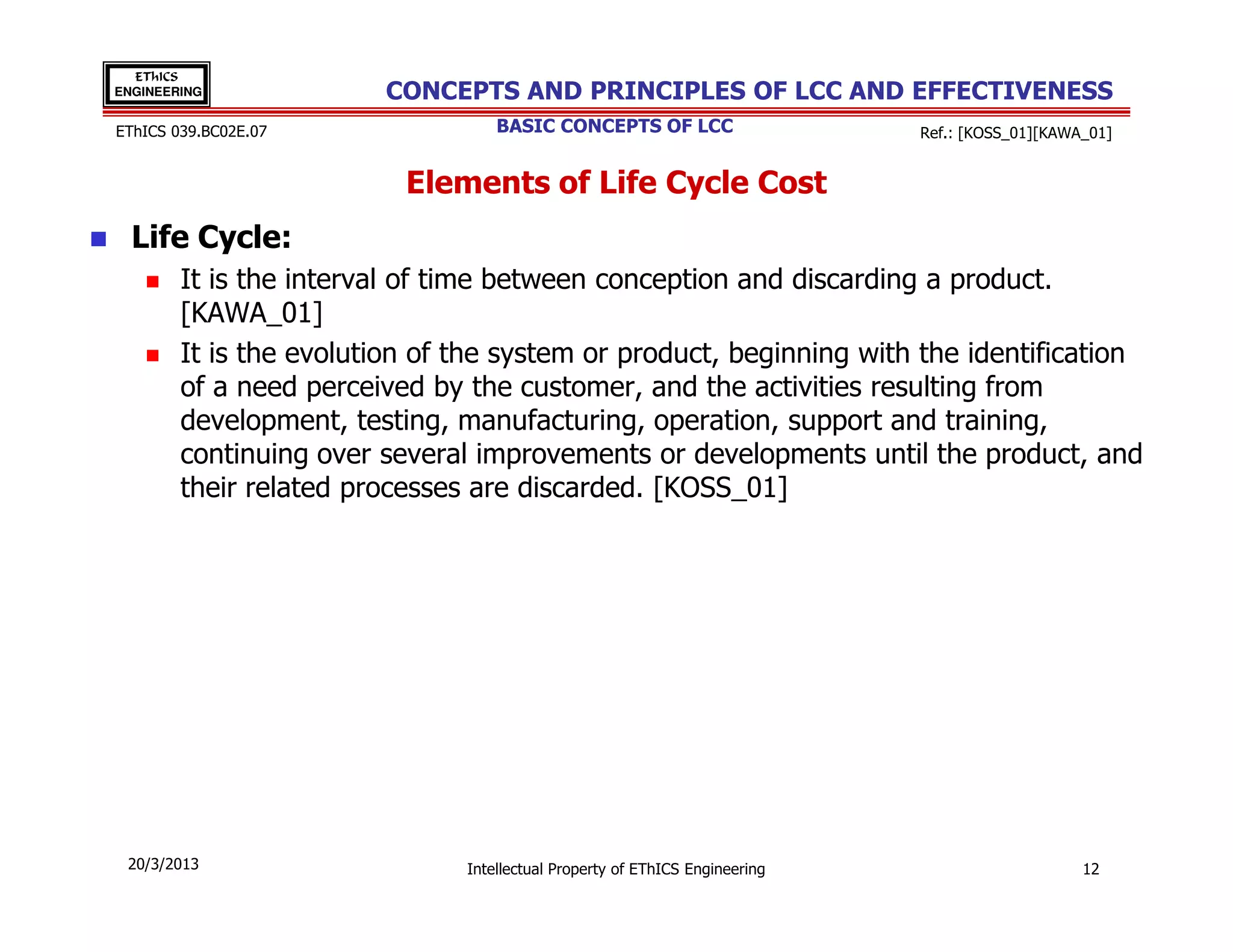 EThICS
ENGINEERING             CONCEPTS AND PRINCIPLES OF LCC AND EFFECTIVENESS
EThICS 039.BC02E.07                BASIC CONCEPTS OF LCC                     Ref.: [KOSS_01][KAWA_01]


                          Elements of Life Cycle Cost
  Life Cycle:
        It is the interval of time between conception and discarding a product.
        [KAWA_01]
        It is the evolution of the system or product, beginning with the identification
        of a need perceived by the customer, and the activities resulting from
        development, testing, manufacturing, operation, support and training,
        continuing over several improvements or developments until the product, and
        their related processes are discarded. [KOSS_01]




 20/3/2013                     Intellectual Property of EThICS Engineering                       12
 