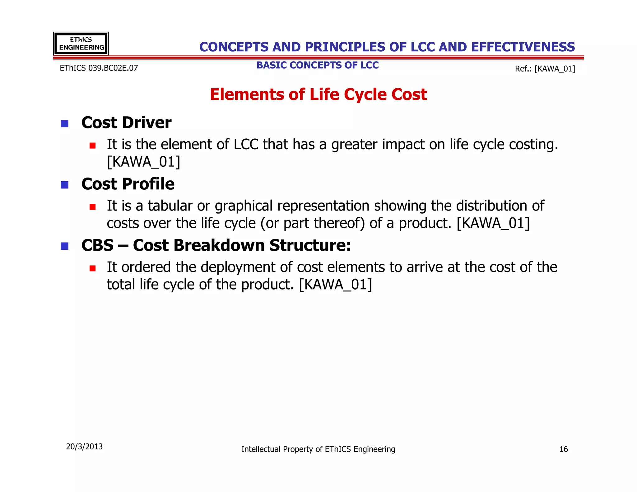 EThICS
ENGINEERING                  CONCEPTS AND PRINCIPLES OF LCC AND EFFECTIVENESS
EThICS 039.BC02E.07                    BASIC CONCEPTS OF LCC                     Ref.: [KAWA_01]


                              Elements of Life Cycle Cost
     Cost Driver
              It is the element of LCC that has a greater impact on life cycle costing.
              [KAWA_01]
     Cost Profile
              It is a tabular or graphical representation showing the distribution of
              costs over the life cycle (or part thereof) of a product. [KAWA_01]
     CBS – Cost Breakdown Structure:
              It ordered the deployment of cost elements to arrive at the cost of the
              total life cycle of the product. [KAWA_01]




 20/3/2013                         Intellectual Property of EThICS Engineering              16
 