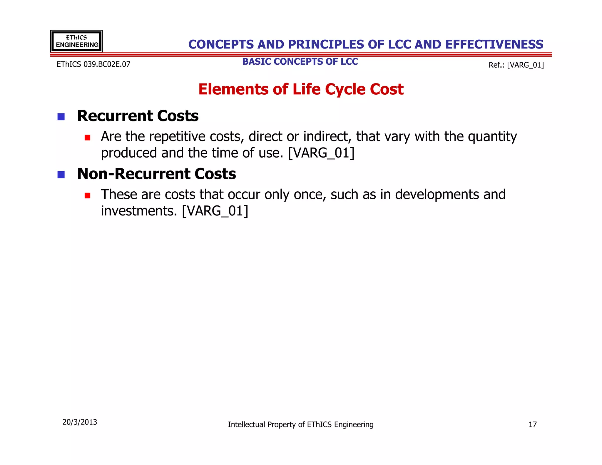 EThICS
ENGINEERING                  CONCEPTS AND PRINCIPLES OF LCC AND EFFECTIVENESS
EThICS 039.BC02E.07                     BASIC CONCEPTS OF LCC                     Ref.: [VARG_01]


                               Elements of Life Cycle Cost
     Recurrent Costs
              Are the repetitive costs, direct or indirect, that vary with the quantity
              produced and the time of use. [VARG_01]
     Non-Recurrent Costs
              These are costs that occur only once, such as in developments and
              investments. [VARG_01]




 20/3/2013                          Intellectual Property of EThICS Engineering             17
 