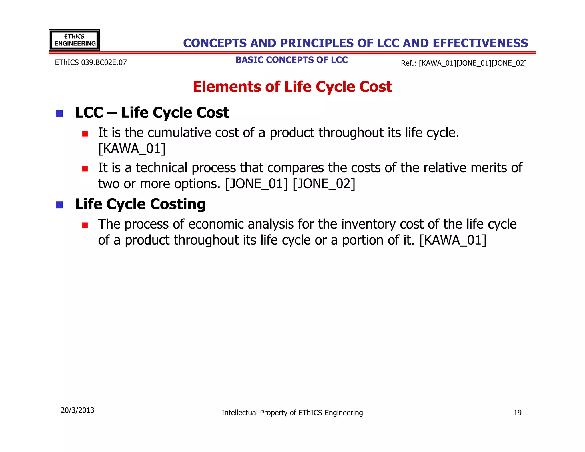EThICS
ENGINEERING                  CONCEPTS AND PRINCIPLES OF LCC AND EFFECTIVENESS
EThICS 039.BC02E.07                    BASIC CONCEPTS OF LCC                     Ref.: [KAWA_01][JONE_01][JONE_02]


                              Elements of Life Cycle Cost
     LCC – Life Cycle Cost
              It is the cumulative cost of a product throughout its life cycle.
              [KAWA_01]
              It is a technical process that compares the costs of the relative merits of
              two or more options. [JONE_01] [JONE_02]
     Life Cycle Costing
              The process of economic analysis for the inventory cost of the life cycle
              of a product throughout its life cycle or a portion of it. [KAWA_01]




 20/3/2013                         Intellectual Property of EThICS Engineering                                19
 