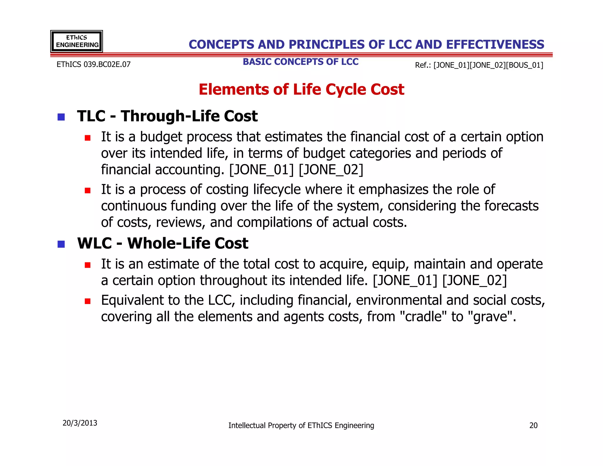 EThICS
ENGINEERING                  CONCEPTS AND PRINCIPLES OF LCC AND EFFECTIVENESS
EThICS 039.BC02E.07                    BASIC CONCEPTS OF LCC                     Ref.: [JONE_01][JONE_02][BOUS_01]


                              Elements of Life Cycle Cost
     TLC - Through-Life Cost
              It is a budget process that estimates the financial cost of a certain option
              over its intended life, in terms of budget categories and periods of
              financial accounting. [JONE_01] [JONE_02]
              It is a process of costing lifecycle where it emphasizes the role of
              continuous funding over the life of the system, considering the forecasts
              of costs, reviews, and compilations of actual costs.
     WLC - Whole-Life Cost
              It is an estimate of the total cost to acquire, equip, maintain and operate
              a certain option throughout its intended life. [JONE_01] [JONE_02]
              Equivalent to the LCC, including financial, environmental and social costs,
              covering all the elements and agents costs, from "cradle" to "grave".




 20/3/2013                         Intellectual Property of EThICS Engineering                                20
 