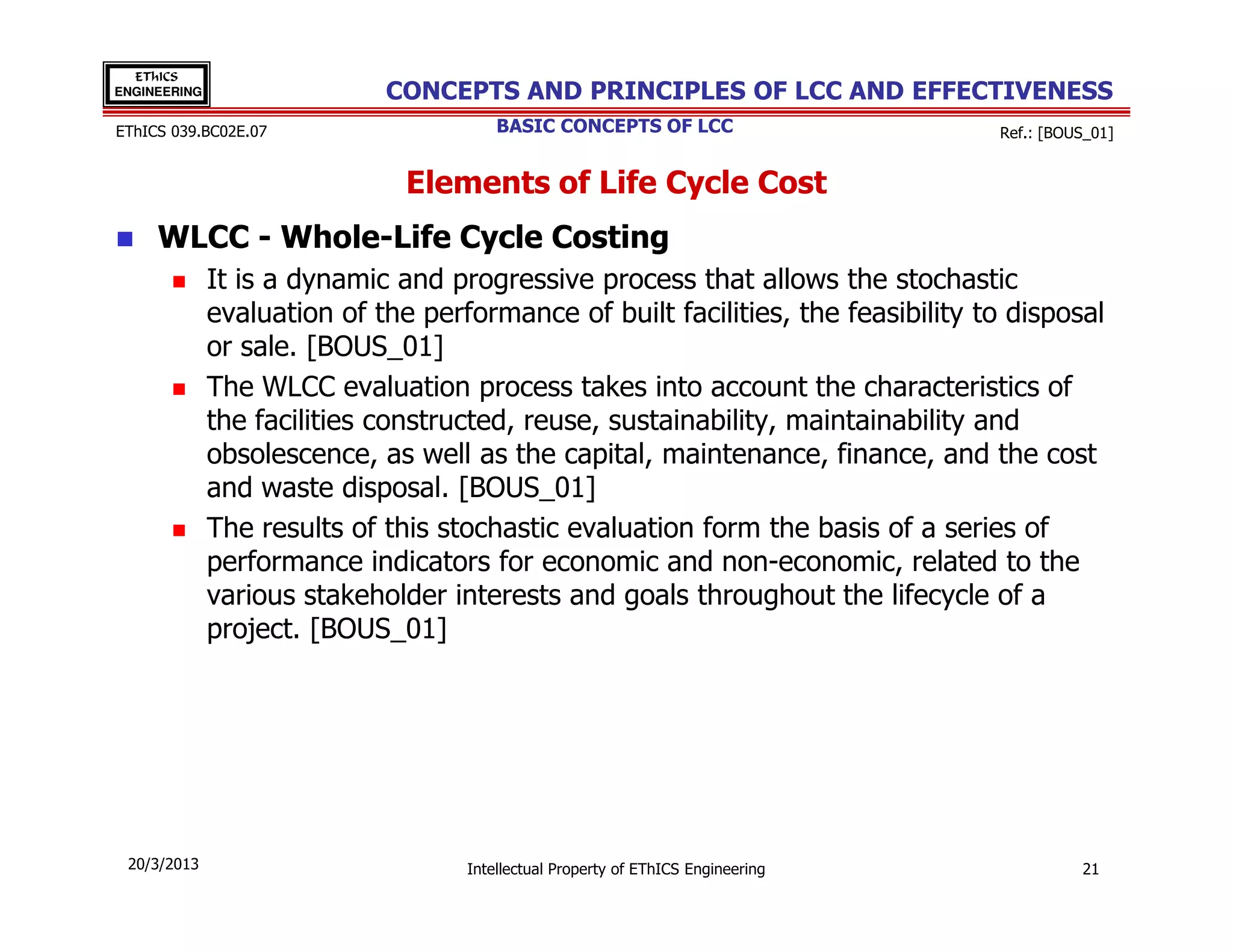 EThICS
ENGINEERING                  CONCEPTS AND PRINCIPLES OF LCC AND EFFECTIVENESS
EThICS 039.BC02E.07                     BASIC CONCEPTS OF LCC                     Ref.: [BOUS_01]


                               Elements of Life Cycle Cost
     WLCC - Whole-Life Cycle Costing
              It is a dynamic and progressive process that allows the stochastic
              evaluation of the performance of built facilities, the feasibility to disposal
              or sale. [BOUS_01]
              The WLCC evaluation process takes into account the characteristics of
              the facilities constructed, reuse, sustainability, maintainability and
              obsolescence, as well as the capital, maintenance, finance, and the cost
              and waste disposal. [BOUS_01]
              The results of this stochastic evaluation form the basis of a series of
              performance indicators for economic and non-economic, related to the
              various stakeholder interests and goals throughout the lifecycle of a
              project. [BOUS_01]




 20/3/2013                          Intellectual Property of EThICS Engineering             21
 