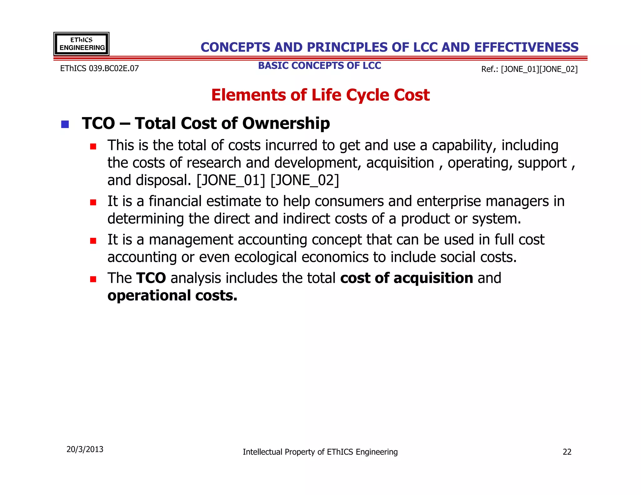 EThICS
ENGINEERING                 CONCEPTS AND PRINCIPLES OF LCC AND EFFECTIVENESS
EThICS 039.BC02E.07                    BASIC CONCEPTS OF LCC                     Ref.: [JONE_01][JONE_02]


                              Elements of Life Cycle Cost
     TCO – Total Cost of Ownership
              This is the total of costs incurred to get and use a capability, including
              the costs of research and development, acquisition , operating, support ,
              and disposal. [JONE_01] [JONE_02]
              It is a financial estimate to help consumers and enterprise managers in
              determining the direct and indirect costs of a product or system.
              It is a management accounting concept that can be used in full cost
              accounting or even ecological economics to include social costs.
              The TCO analysis includes the total cost of acquisition and
              operational costs.




 20/3/2013                         Intellectual Property of EThICS Engineering                       22
 