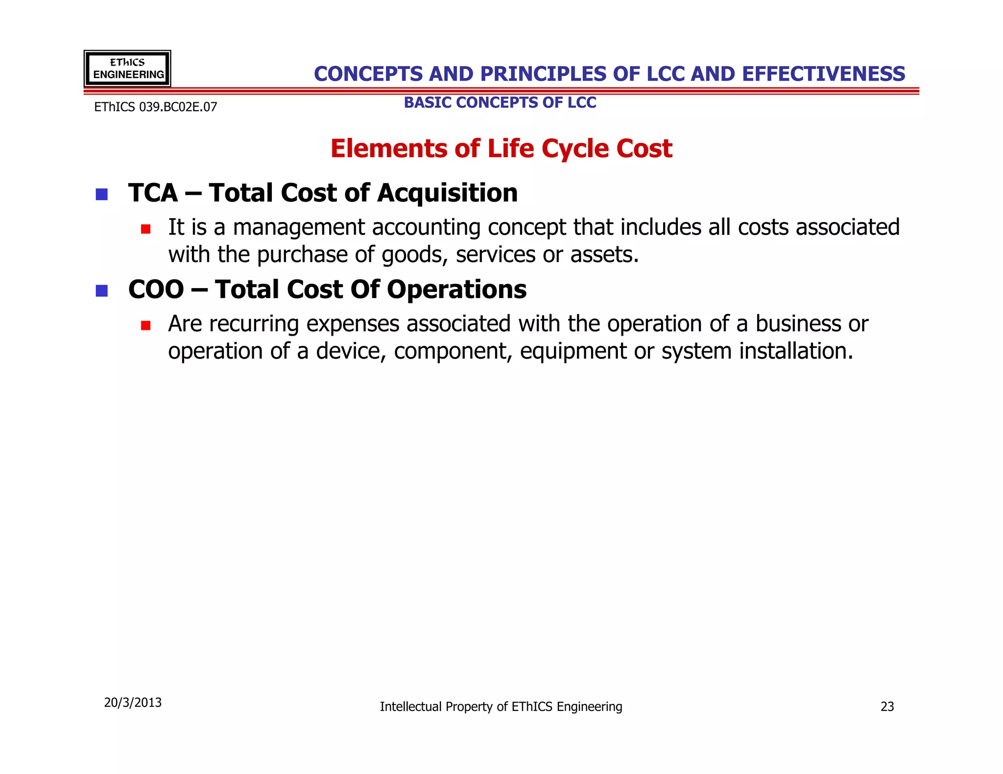 EThICS
ENGINEERING                 CONCEPTS AND PRINCIPLES OF LCC AND EFFECTIVENESS
EThICS 039.BC02E.07                   BASIC CONCEPTS OF LCC


                             Elements of Life Cycle Cost
     TCA – Total Cost of Acquisition
              It is a management accounting concept that includes all costs associated
              with the purchase of goods, services or assets.
     COO – Total Cost Of Operations
              Are recurring expenses associated with the operation of a business or
              operation of a device, component, equipment or system installation.




 20/3/2013                        Intellectual Property of EThICS Engineering         23
 