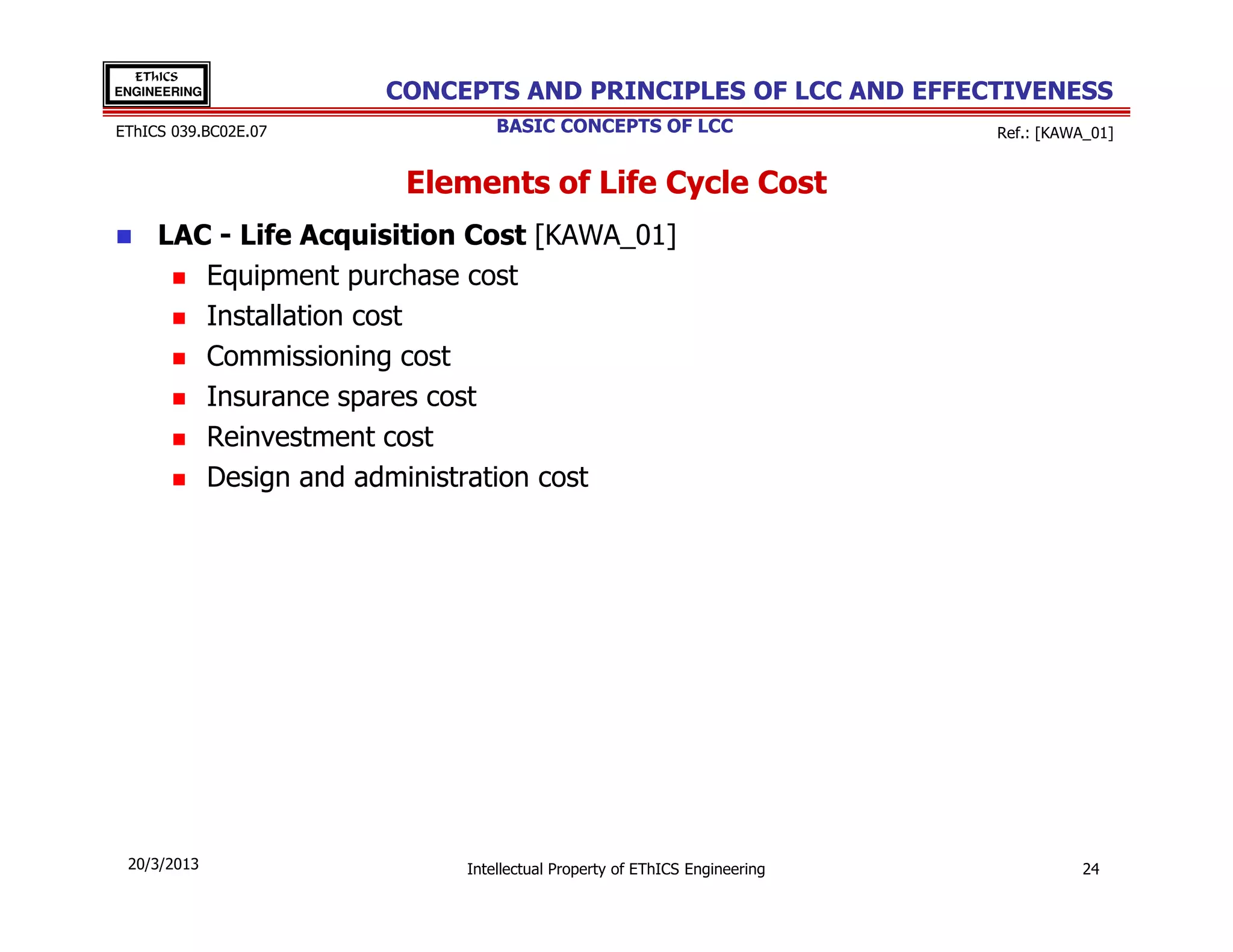 EThICS
ENGINEERING           CONCEPTS AND PRINCIPLES OF LCC AND EFFECTIVENESS
EThICS 039.BC02E.07            BASIC CONCEPTS OF LCC                     Ref.: [KAWA_01]


                       Elements of Life Cycle Cost
     LAC - Life Acquisition Cost [KAWA_01]
        Equipment purchase cost
        Installation cost
        Commissioning cost
        Insurance spares cost
        Reinvestment cost
        Design and administration cost




 20/3/2013                 Intellectual Property of EThICS Engineering             24
 