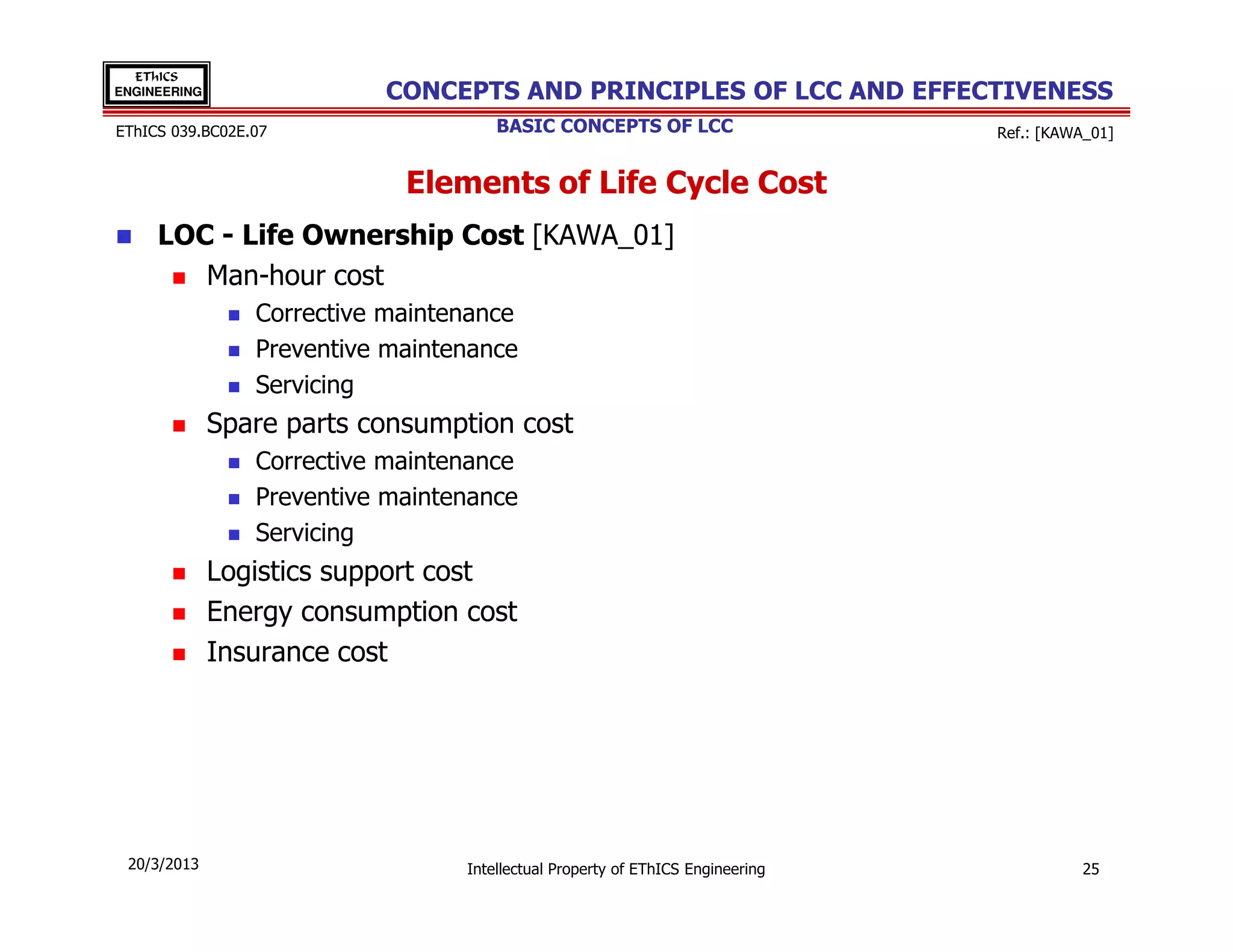 EThICS
ENGINEERING                CONCEPTS AND PRINCIPLES OF LCC AND EFFECTIVENESS
EThICS 039.BC02E.07                   BASIC CONCEPTS OF LCC                     Ref.: [KAWA_01]


                             Elements of Life Cycle Cost
     LOC - Life Ownership Cost [KAWA_01]
        Man-hour cost
                 Corrective maintenance
                 Preventive maintenance
                 Servicing
              Spare parts consumption cost
                 Corrective maintenance
                 Preventive maintenance
                 Servicing
              Logistics support cost
              Energy consumption cost
              Insurance cost




 20/3/2013                        Intellectual Property of EThICS Engineering             25
 