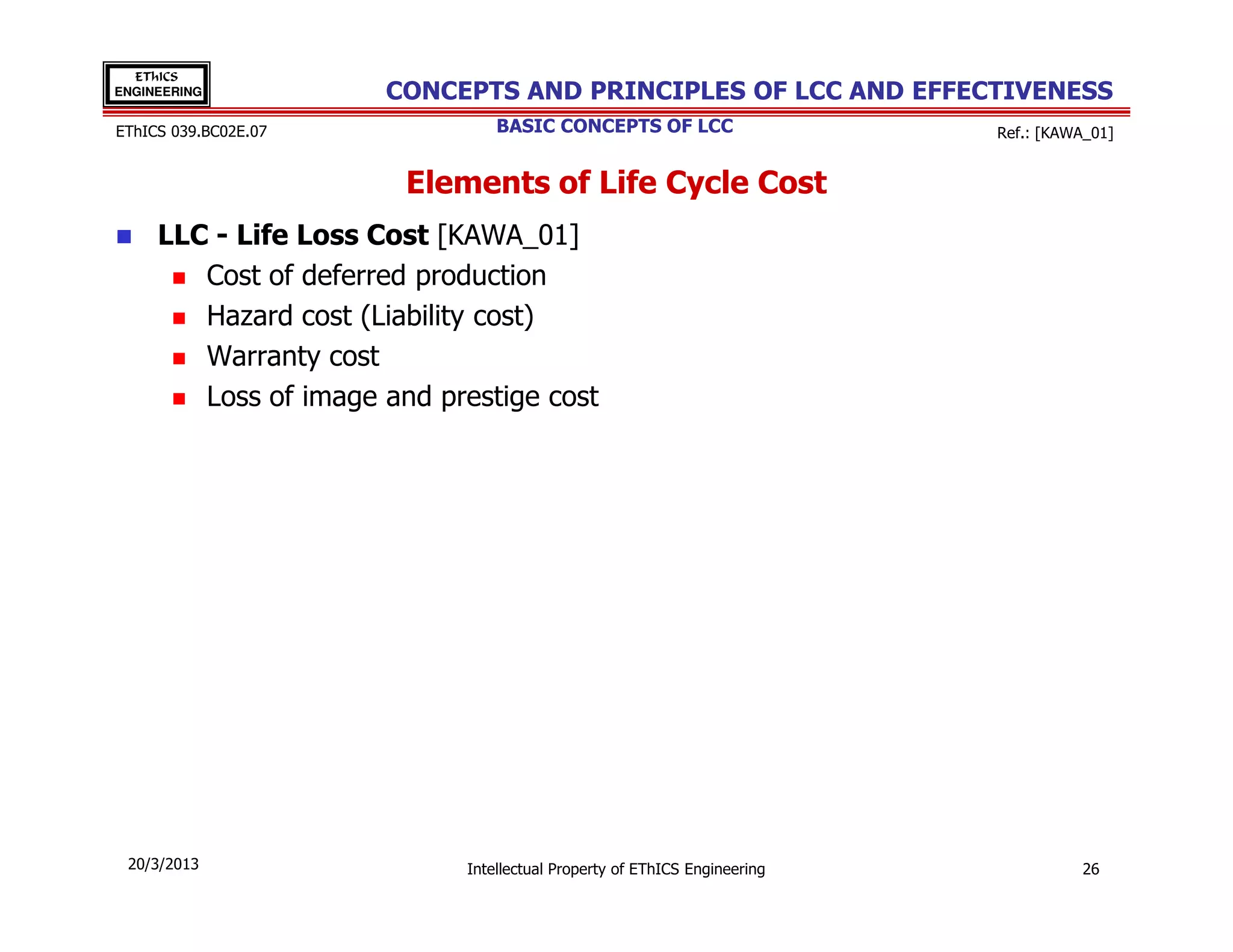 EThICS
ENGINEERING           CONCEPTS AND PRINCIPLES OF LCC AND EFFECTIVENESS
EThICS 039.BC02E.07             BASIC CONCEPTS OF LCC                     Ref.: [KAWA_01]


                        Elements of Life Cycle Cost
     LLC - Life Loss Cost [KAWA_01]
        Cost of deferred production
        Hazard cost (Liability cost)
        Warranty cost
        Loss of image and prestige cost




 20/3/2013                  Intellectual Property of EThICS Engineering             26
 