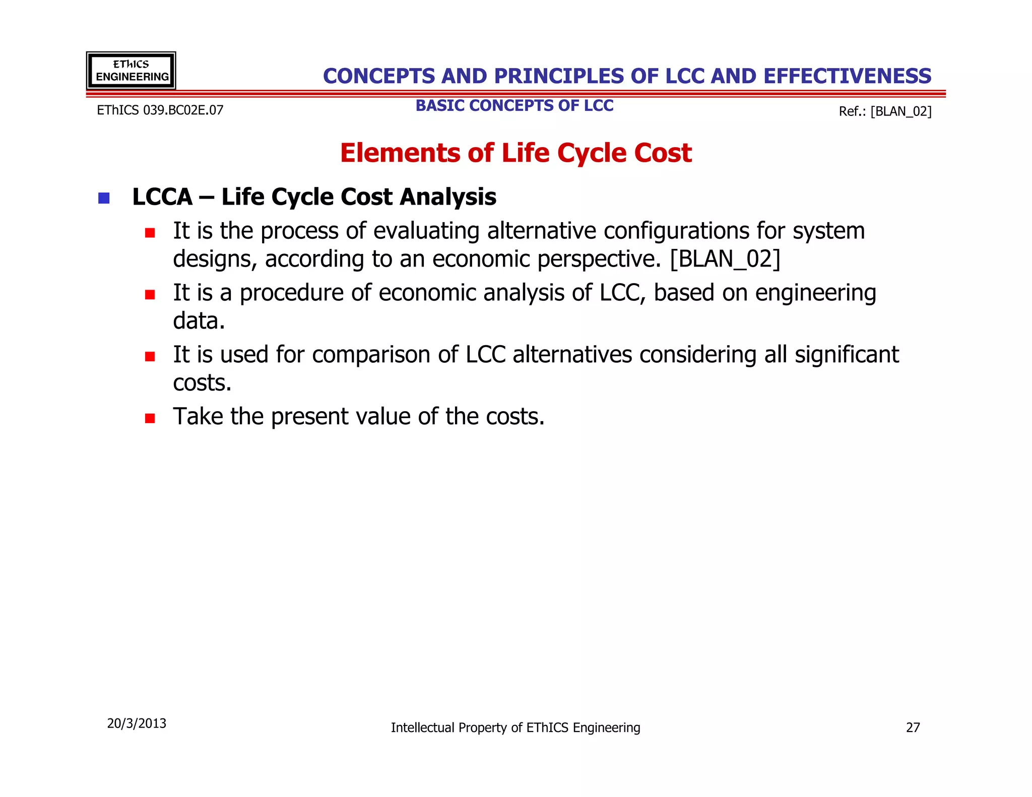 EThICS
ENGINEERING            CONCEPTS AND PRINCIPLES OF LCC AND EFFECTIVENESS
EThICS 039.BC02E.07               BASIC CONCEPTS OF LCC                     Ref.: [BLAN_02]


                         Elements of Life Cycle Cost
     LCCA – Life Cycle Cost Analysis
        It is the process of evaluating alternative configurations for system
        designs, according to an economic perspective. [BLAN_02]
        It is a procedure of economic analysis of LCC, based on engineering
        data.
        It is used for comparison of LCC alternatives considering all significant
        costs.
        Take the present value of the costs.




 20/3/2013                    Intellectual Property of EThICS Engineering             27
 