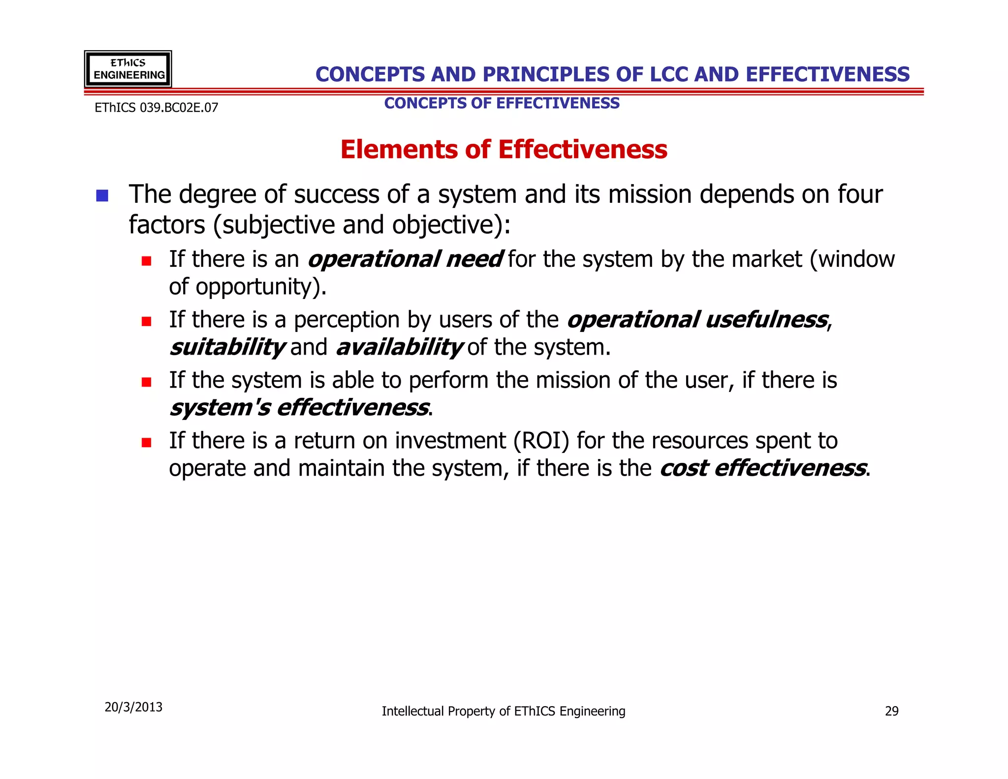 EThICS
ENGINEERING                CONCEPTS AND PRINCIPLES OF LCC AND EFFECTIVENESS
EThICS 039.BC02E.07               CONCEPTS OF EFFECTIVENESS


                              Elements of Effectiveness
     The degree of success of a system and its mission depends on four
     factors (subjective and objective):
              If there is an operational need for the system by the market (window
              of opportunity).
              If there is a perception by users of the operational usefulness,
              suitability and availability of the system.
              If the system is able to perform the mission of the user, if there is
              system's effectiveness.
              If there is a return on investment (ROI) for the resources spent to
              operate and maintain the system, if there is the cost effectiveness.




 20/3/2013                        Intellectual Property of EThICS Engineering     29
 