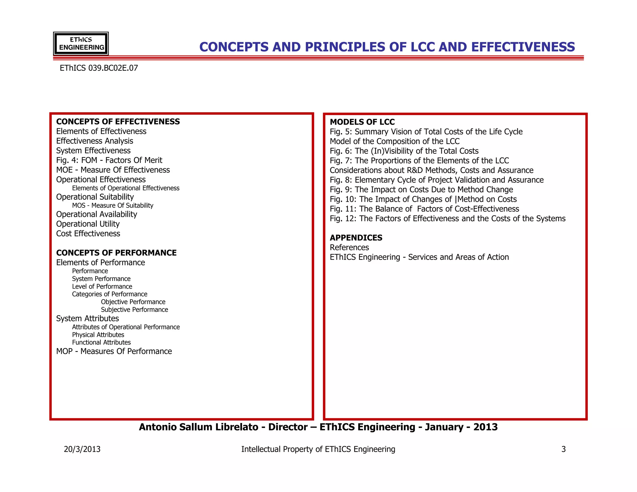 EThICS
ENGINEERING                                 CONCEPTS AND PRINCIPLES OF LCC AND EFFECTIVENESS
 EThICS 039.BC02E.07




CONCEPTS OF EFFECTIVENESS                                                MODELS OF LCC
Elements of Effectiveness                                                Fig. 5: Summary Vision of Total Costs of the Life Cycle
Effectiveness Analysis                                                   Model of the Composition of the LCC
System Effectiveness                                                     Fig. 6: The (In)Visibility of the Total Costs
Fig. 4: FOM - Factors Of Merit                                           Fig. 7: The Proportions of the Elements of the LCC
MOE - Measure Of Effectiveness                                           Considerations about R&D Methods, Costs and Assurance
Operational Effectiveness                                                Fig. 8: Elementary Cycle of Project Validation and Assurance
    Elements of Operational Effectiveness                                Fig. 9: The Impact on Costs Due to Method Change
Operational Suitability                                                  Fig. 10: The Impact of Changes of |Method on Costs
    MOS - Measure Of Suitability
                                                                         Fig. 11: The Balance of Factors of Cost-Effectiveness
Operational Availability
                                                                         Fig. 12: The Factors of Effectiveness and the Costs of the Systems
Operational Utility
Cost Effectiveness
                                                                         APPENDICES
                                                                         References
CONCEPTS OF PERFORMANCE
                                                                         EThICS Engineering - Services and Areas of Action
Elements of Performance
    Performance
    System Performance
    Level of Performance
    Categories of Performance
              Objective Performance
              Subjective Performance
System Attributes
    Attributes of Operational Performance
    Physical Attributes
    Functional Attributes
MOP - Measures Of Performance




                           Antonio Sallum Librelato - Director – EThICS Engineering - January - 2013

  20/3/2013                                      Intellectual Property of EThICS Engineering                                             3
 