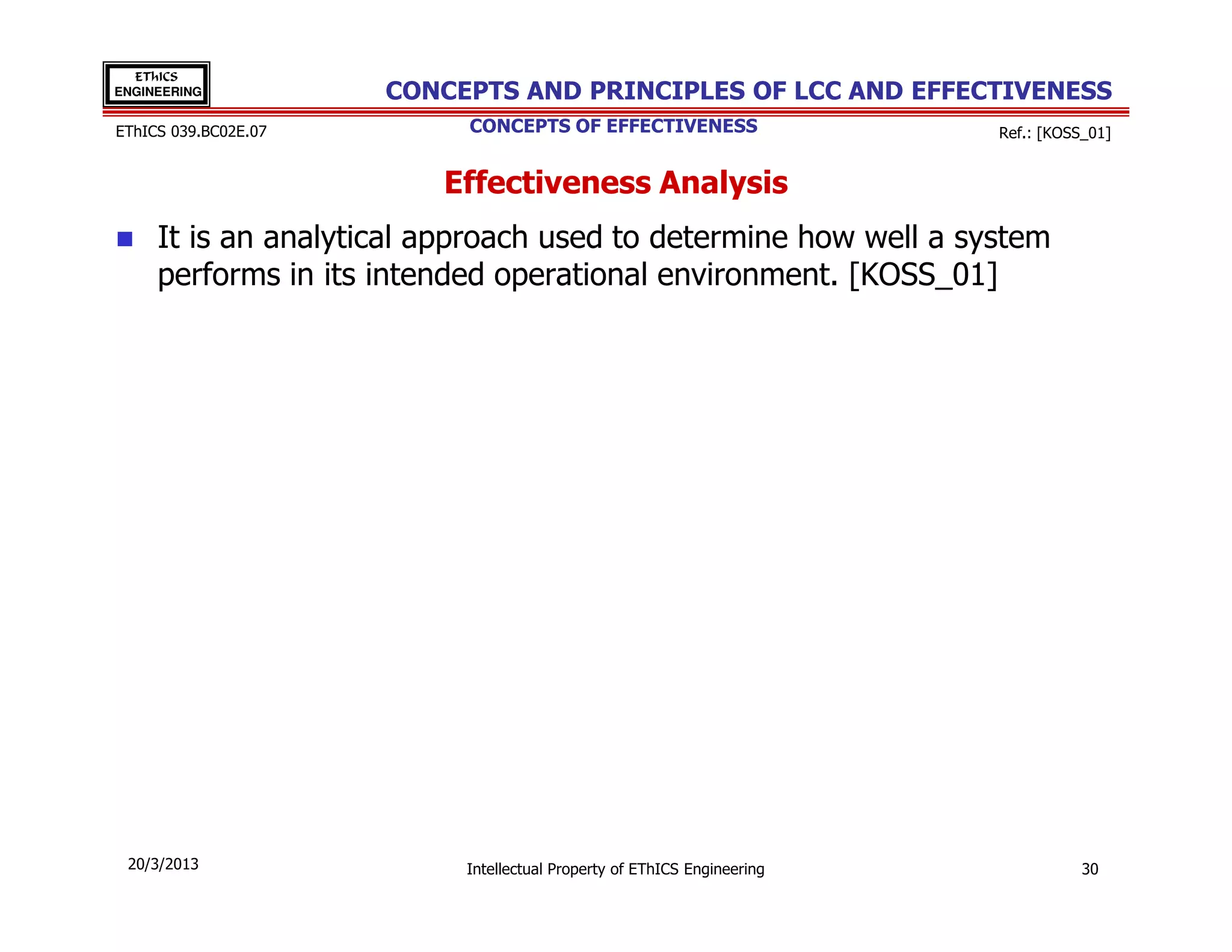 EThICS
ENGINEERING           CONCEPTS AND PRINCIPLES OF LCC AND EFFECTIVENESS
EThICS 039.BC02E.07        CONCEPTS OF EFFECTIVENESS                     Ref.: [KOSS_01]


                         Effectiveness Analysis
     It is an analytical approach used to determine how well a system
     performs in its intended operational environment. [KOSS_01]




 20/3/2013                 Intellectual Property of EThICS Engineering              30
 