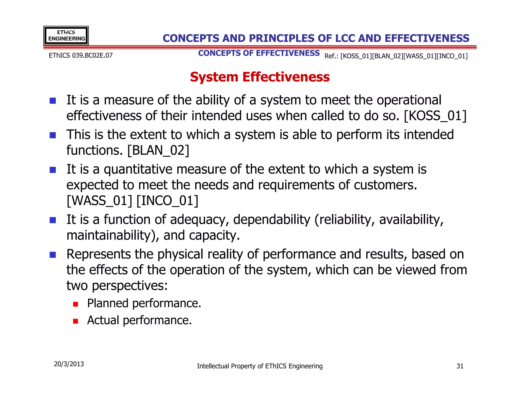 EThICS
ENGINEERING                CONCEPTS AND PRINCIPLES OF LCC AND EFFECTIVENESS
EThICS 039.BC02E.07              CONCEPTS OF EFFECTIVENESS Ref.: [KOSS_01][BLAN_02][WASS_01][INCO_01]


                               System Effectiveness
     It is a measure of the ability of a system to meet the operational
     effectiveness of their intended uses when called to do so. [KOSS_01]
     This is the extent to which a system is able to perform its intended
     functions. [BLAN_02]
     It is a quantitative measure of the extent to which a system is
     expected to meet the needs and requirements of customers.
     [WASS_01] [INCO_01]
     It is a function of adequacy, dependability (reliability, availability,
     maintainability), and capacity.
     Represents the physical reality of performance and results, based on
     the effects of the operation of the system, which can be viewed from
     two perspectives:
              Planned performance.
              Actual performance.


 20/3/2013                       Intellectual Property of EThICS Engineering                      31
 