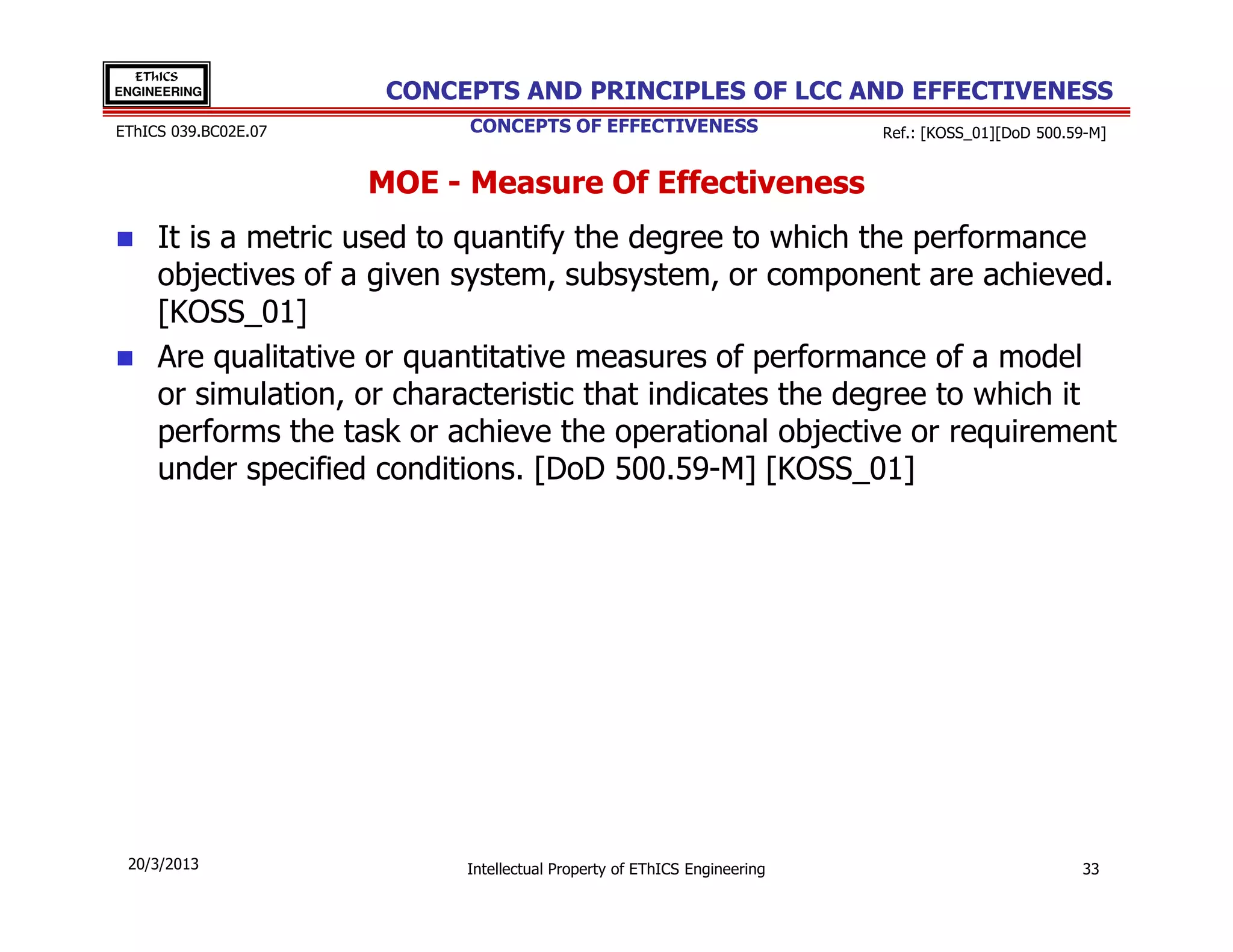 EThICS
ENGINEERING            CONCEPTS AND PRINCIPLES OF LCC AND EFFECTIVENESS
EThICS 039.BC02E.07         CONCEPTS OF EFFECTIVENESS                     Ref.: [KOSS_01][DoD 500.59-M]


                      MOE - Measure Of Effectiveness
     It is a metric used to quantify the degree to which the performance
     objectives of a given system, subsystem, or component are achieved.
     [KOSS_01]
     Are qualitative or quantitative measures of performance of a model
     or simulation, or characteristic that indicates the degree to which it
     performs the task or achieve the operational objective or requirement
     under specified conditions. [DoD 500.59-M] [KOSS_01]




 20/3/2013                  Intellectual Property of EThICS Engineering                            33
 
