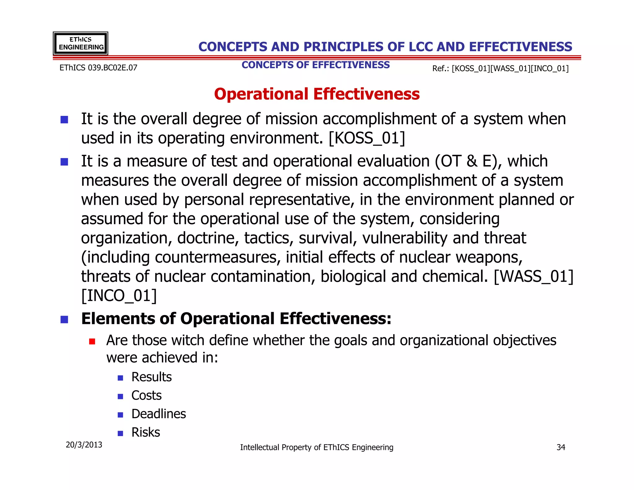 EThICS
ENGINEERING                  CONCEPTS AND PRINCIPLES OF LCC AND EFFECTIVENESS
EThICS 039.BC02E.07                CONCEPTS OF EFFECTIVENESS                    Ref.: [KOSS_01][WASS_01][INCO_01]


                               Operational Effectiveness
     It is the overall degree of mission accomplishment of a system when
     used in its operating environment. [KOSS_01]
     It is a measure of test and operational evaluation (OT & E), which
     measures the overall degree of mission accomplishment of a system
     when used by personal representative, in the environment planned or
     assumed for the operational use of the system, considering
     organization, doctrine, tactics, survival, vulnerability and threat
     (including countermeasures, initial effects of nuclear weapons,
     threats of nuclear contamination, biological and chemical. [WASS_01]
     [INCO_01]
     Elements of Operational Effectiveness:
              Are those witch define whether the goals and organizational objectives
              were achieved in:
                 Results
                 Costs
                 Deadlines
                 Risks
 20/3/2013                        Intellectual Property of EThICS Engineering                                 34
 