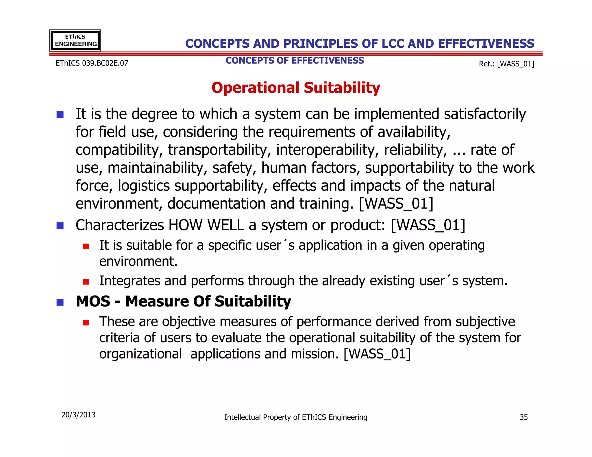 EThICS
ENGINEERING                  CONCEPTS AND PRINCIPLES OF LCC AND EFFECTIVENESS
EThICS 039.BC02E.07                 CONCEPTS OF EFFECTIVENESS                     Ref.: [WASS_01]


                                 Operational Suitability
     It is the degree to which a system can be implemented satisfactorily
     for field use, considering the requirements of availability,
     compatibility, transportability, interoperability, reliability, ... rate of
     use, maintainability, safety, human factors, supportability to the work
     force, logistics supportability, effects and impacts of the natural
     environment, documentation and training. [WASS_01]
     Characterizes HOW WELL a system or product: [WASS_01]
              It is suitable for a specific user´s application in a given operating
              environment.
              Integrates and performs through the already existing user´s system.
     MOS - Measure Of Suitability
              These are objective measures of performance derived from subjective
              criteria of users to evaluate the operational suitability of the system for
              organizational applications and mission. [WASS_01]



 20/3/2013                          Intellectual Property of EThICS Engineering              35
 