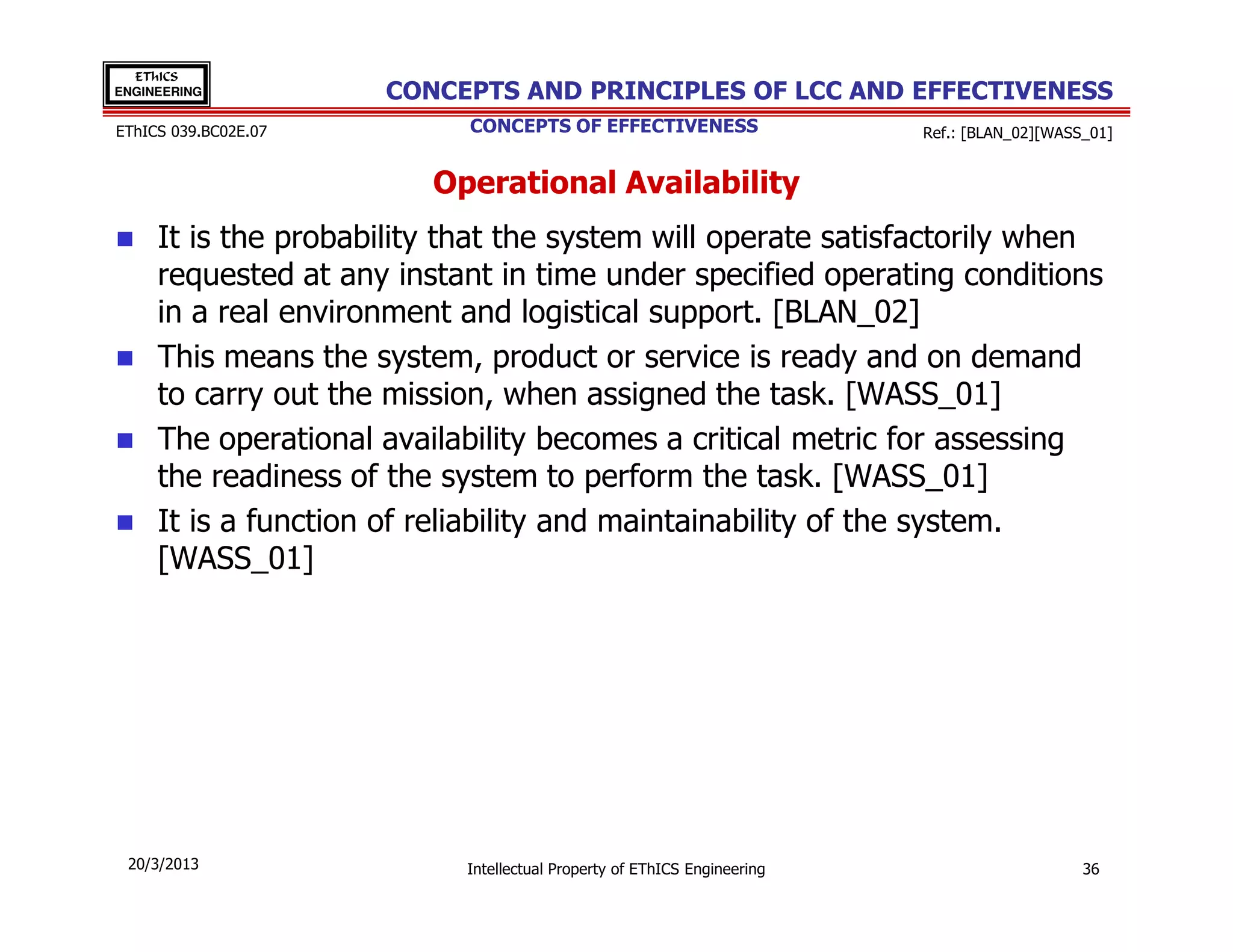 EThICS
ENGINEERING           CONCEPTS AND PRINCIPLES OF LCC AND EFFECTIVENESS
EThICS 039.BC02E.07         CONCEPTS OF EFFECTIVENESS                    Ref.: [BLAN_02][WASS_01]


                         Operational Availability
     It is the probability that the system will operate satisfactorily when
     requested at any instant in time under specified operating conditions
     in a real environment and logistical support. [BLAN_02]
     This means the system, product or service is ready and on demand
     to carry out the mission, when assigned the task. [WASS_01]
     The operational availability becomes a critical metric for assessing
     the readiness of the system to perform the task. [WASS_01]
     It is a function of reliability and maintainability of the system.
     [WASS_01]




 20/3/2013                 Intellectual Property of EThICS Engineering                       36
 