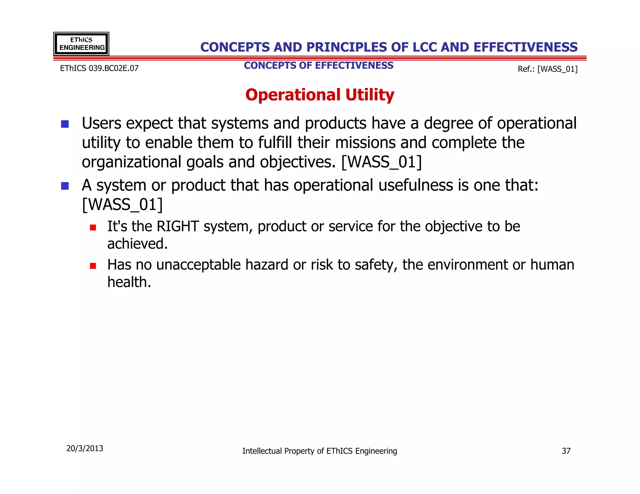 EThICS
ENGINEERING                CONCEPTS AND PRINCIPLES OF LCC AND EFFECTIVENESS
EThICS 039.BC02E.07               CONCEPTS OF EFFECTIVENESS                     Ref.: [WASS_01]


                                  Operational Utility
     Users expect that systems and products have a degree of operational
     utility to enable them to fulfill their missions and complete the
     organizational goals and objectives. [WASS_01]
     A system or product that has operational usefulness is one that:
     [WASS_01]
              It's the RIGHT system, product or service for the objective to be
              achieved.
              Has no unacceptable hazard or risk to safety, the environment or human
              health.




 20/3/2013                        Intellectual Property of EThICS Engineering              37
 