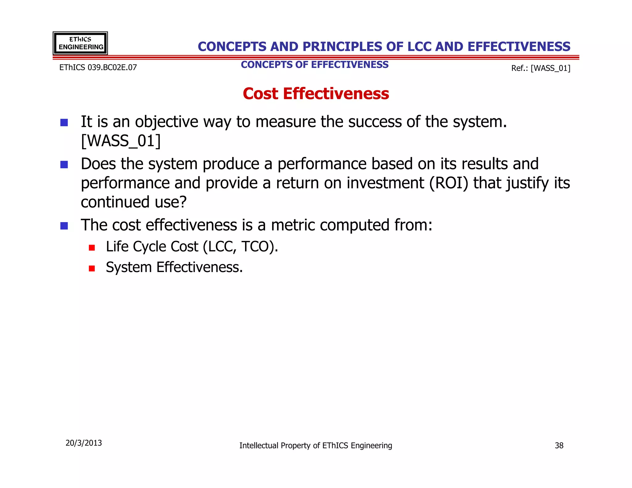 EThICS
ENGINEERING                 CONCEPTS AND PRINCIPLES OF LCC AND EFFECTIVENESS
EThICS 039.BC02E.07                CONCEPTS OF EFFECTIVENESS                    Ref.: [WASS_01]


                                   Cost Effectiveness
     It is an objective way to measure the success of the system.
     [WASS_01]
     Does the system produce a performance based on its results and
     performance and provide a return on investment (ROI) that justify its
     continued use?
     The cost effectiveness is a metric computed from:
              Life Cycle Cost (LCC, TCO).
              System Effectiveness.




 20/3/2013                        Intellectual Property of EThICS Engineering              38
 