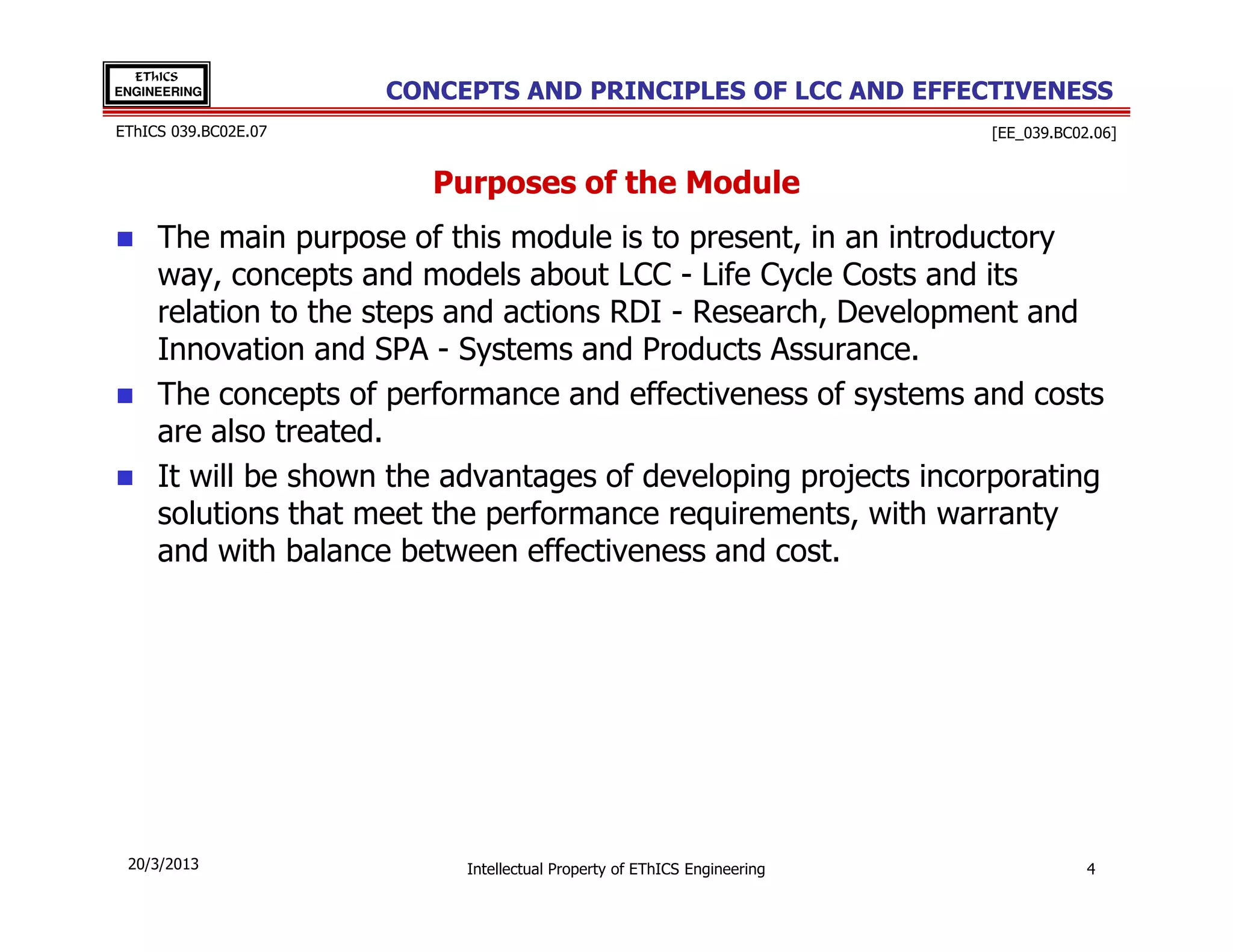 EThICS
ENGINEERING           CONCEPTS AND PRINCIPLES OF LCC AND EFFECTIVENESS
EThICS 039.BC02E.07                                                      [EE_039.BC02.06]


                         Purposes of the Module
     The main purpose of this module is to present, in an introductory
     way, concepts and models about LCC - Life Cycle Costs and its
     relation to the steps and actions RDI - Research, Development and
     Innovation and SPA - Systems and Products Assurance.
     The concepts of performance and effectiveness of systems and costs
     are also treated.
     It will be shown the advantages of developing projects incorporating
     solutions that meet the performance requirements, with warranty
     and with balance between effectiveness and cost.




 20/3/2013                 Intellectual Property of EThICS Engineering               4
 