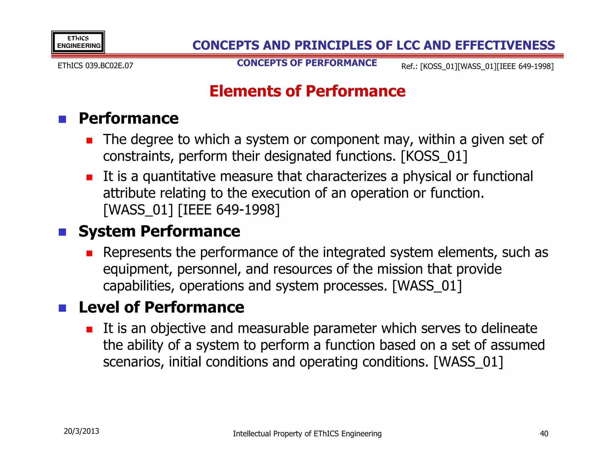 EThICS
ENGINEERING                 CONCEPTS AND PRINCIPLES OF LCC AND EFFECTIVENESS
EThICS 039.BC02E.07                 CONCEPTS OF PERFORMANCE                      Ref.: [KOSS_01][WASS_01][IEEE 649-1998]


                               Elements of Performance
     Performance
              The degree to which a system or component may, within a given set of
              constraints, perform their designated functions. [KOSS_01]
              It is a quantitative measure that characterizes a physical or functional
              attribute relating to the execution of an operation or function.
              [WASS_01] [IEEE 649-1998]
     System Performance
              Represents the performance of the integrated system elements, such as
              equipment, personnel, and resources of the mission that provide
              capabilities, operations and system processes. [WASS_01]
     Level of Performance
              It is an objective and measurable parameter which serves to delineate
              the ability of a system to perform a function based on a set of assumed
              scenarios, initial conditions and operating conditions. [WASS_01]



 20/3/2013                         Intellectual Property of EThICS Engineering                                      40
 
