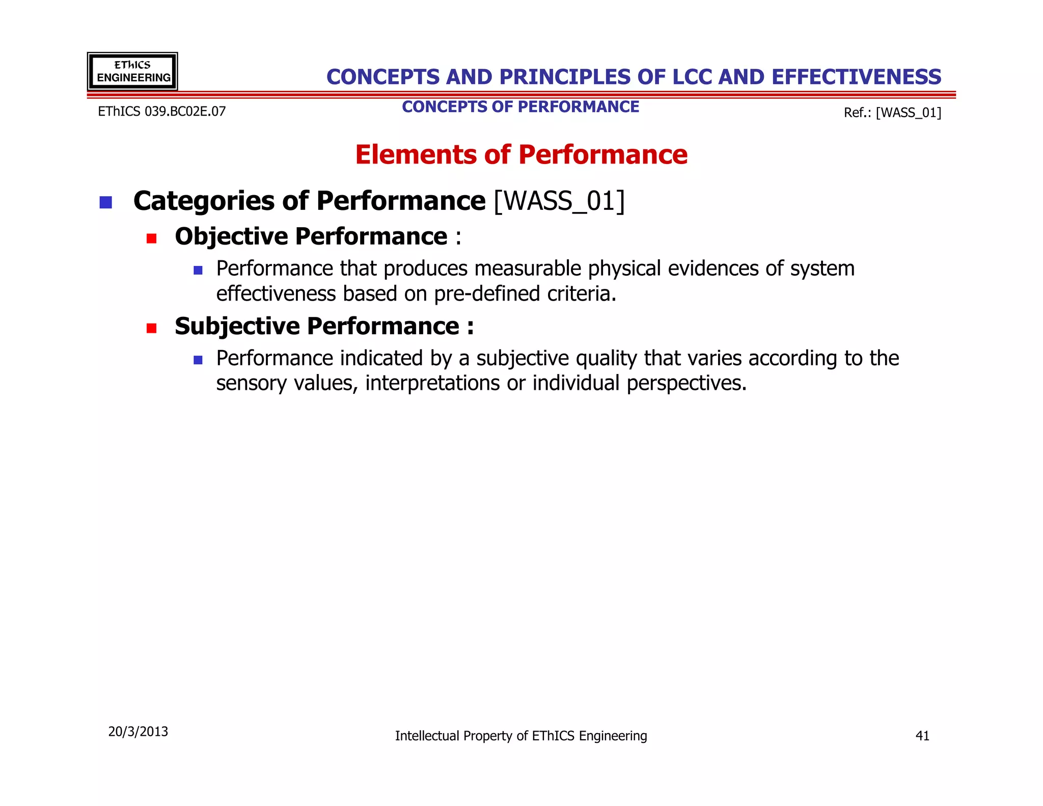 EThICS
ENGINEERING                 CONCEPTS AND PRINCIPLES OF LCC AND EFFECTIVENESS
EThICS 039.BC02E.07                  CONCEPTS OF PERFORMANCE                         Ref.: [WASS_01]


                                Elements of Performance
     Categories of Performance [WASS_01]
              Objective Performance :
                 Performance that produces measurable physical evidences of system
                 effectiveness based on pre-defined criteria.
              Subjective Performance :
                 Performance indicated by a subjective quality that varies according to the
                 sensory values​​, interpretations or individual perspectives.




 20/3/2013                          Intellectual Property of EThICS Engineering                 41
 