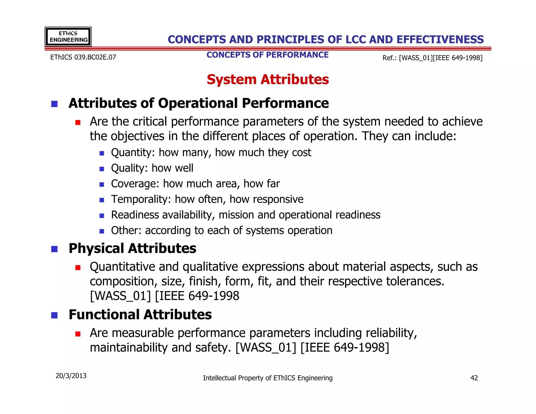 EThICS
ENGINEERING                 CONCEPTS AND PRINCIPLES OF LCC AND EFFECTIVENESS
EThICS 039.BC02E.07                  CONCEPTS OF PERFORMANCE                      Ref.: [WASS_01][IEEE 649-1998]


                                     System Attributes
     Attributes of Operational Performance
              Are the critical performance parameters of the system needed to achieve
              the objectives in the different places of operation. They can include:
                 Quantity: how many, how much they cost
                 Quality: how well
                 Coverage: how much area, how far
                 Temporality: how often, how responsive
                 Readiness availability, mission and operational readiness
                 Other: according to each of systems operation
     Physical Attributes
              Quantitative and qualitative expressions about material aspects, such as
              composition, size, finish, form, fit, and their respective tolerances.
              [WASS_01] [IEEE 649-1998
     Functional Attributes
              Are measurable performance parameters including reliability,
              maintainability and safety. [WASS_01] [IEEE 649-1998]

 20/3/2013                          Intellectual Property of EThICS Engineering                             42
 
