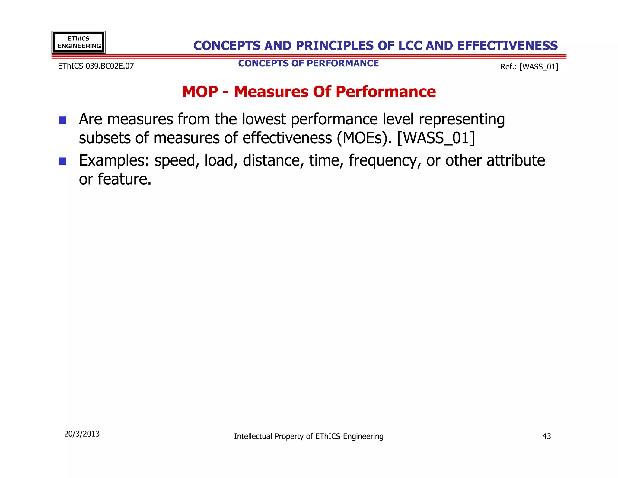 EThICS
ENGINEERING            CONCEPTS AND PRINCIPLES OF LCC AND EFFECTIVENESS
EThICS 039.BC02E.07          CONCEPTS OF PERFORMANCE                      Ref.: [WASS_01]


                      MOP - Measures Of Performance
     Are measures from the lowest performance level representing
     subsets of measures of effectiveness (MOEs). [WASS_01]
     Examples: speed, load, distance, time, frequency, or other attribute
     or feature.




 20/3/2013                  Intellectual Property of EThICS Engineering             43
 