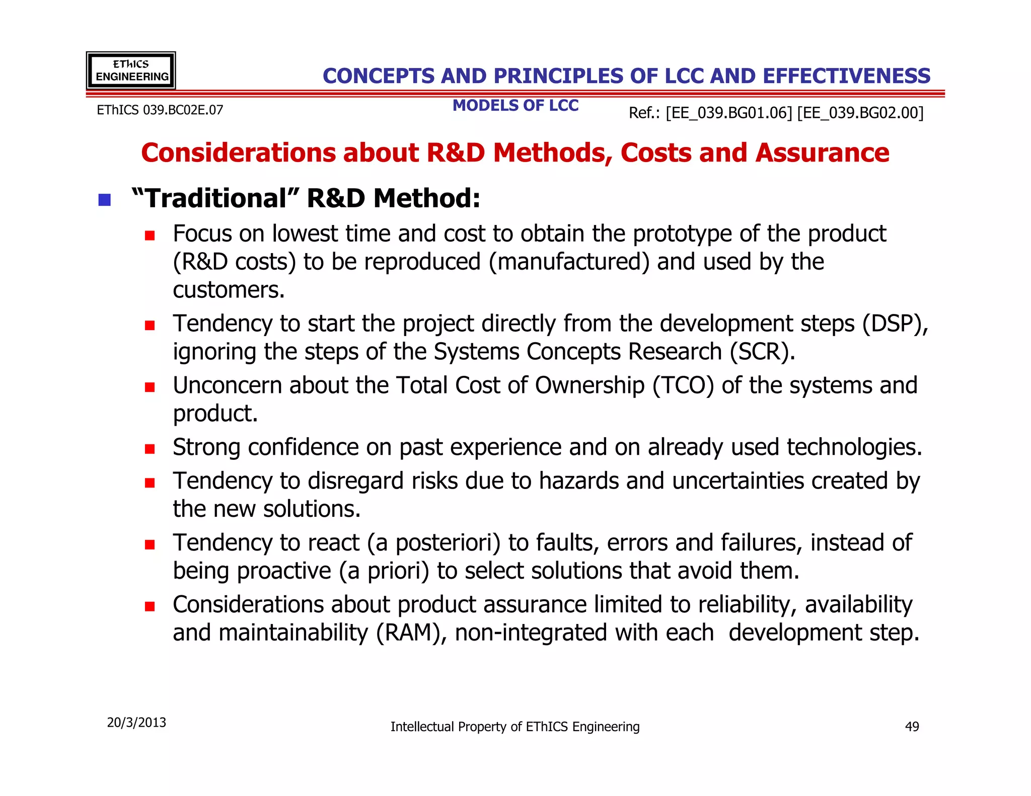 EThICS
ENGINEERING                 CONCEPTS AND PRINCIPLES OF LCC AND EFFECTIVENESS
EThICS 039.BC02E.07                          MODELS OF LCC                  Ref.: [EE_039.BG01.06] [EE_039.BG02.00]

      Considerations about R&D Methods, Costs and Assurance
     “Traditional” R&D Method:
              Focus on lowest time and cost to obtain the prototype of the product
              (R&D costs) to be reproduced (manufactured) and used by the
              customers.
              Tendency to start the project directly from the development steps (DSP),
              ignoring the steps of the Systems Concepts Research (SCR).
              Unconcern about the Total Cost of Ownership (TCO) of the systems and
              product.
              Strong confidence on past experience and on already used technologies.
              Tendency to disregard risks due to hazards and uncertainties created by
              the new solutions.
              Tendency to react (a posteriori) to faults, errors and failures, instead of
              being proactive (a priori) to select solutions that avoid them.
              Considerations about product assurance limited to reliability, availability
              and maintainability (RAM), non-integrated with each development step.


 20/3/2013                         Intellectual Property of EThICS Engineering                                  49
 