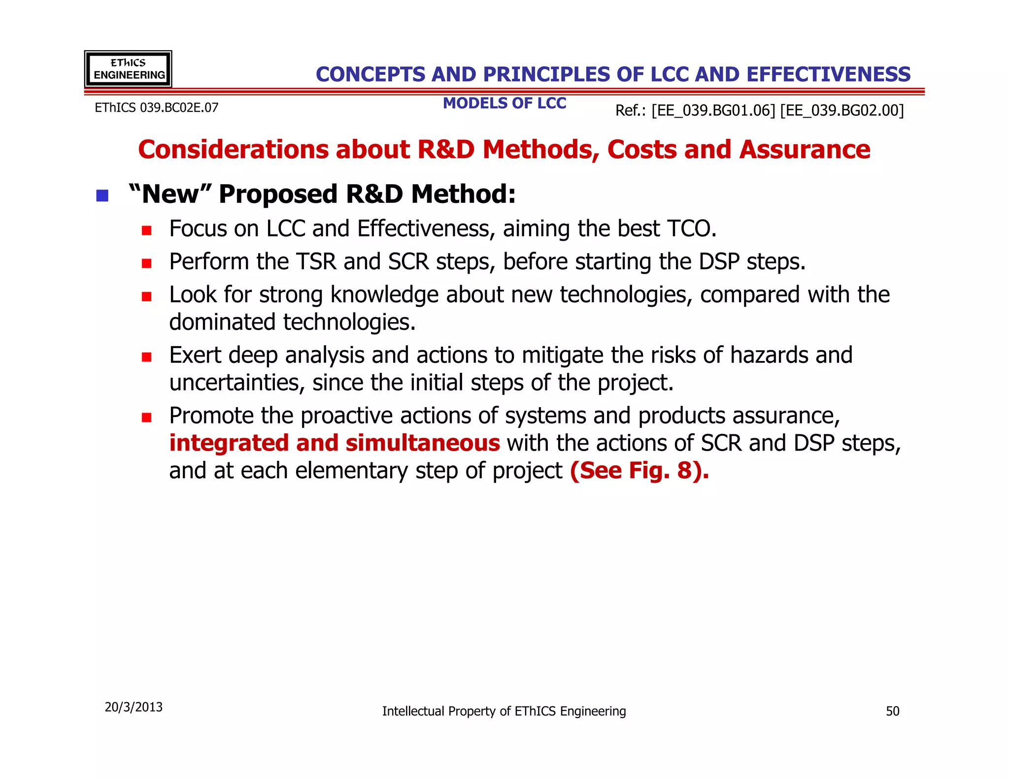 EThICS
ENGINEERING                CONCEPTS AND PRINCIPLES OF LCC AND EFFECTIVENESS
EThICS 039.BC02E.07                        MODELS OF LCC                  Ref.: [EE_039.BG01.06] [EE_039.BG02.00]

      Considerations about R&D Methods, Costs and Assurance
     “New” Proposed R&D Method:
              Focus on LCC and Effectiveness, aiming the best TCO.
              Perform the TSR and SCR steps, before starting the DSP steps.
              Look for strong knowledge about new technologies, compared with the
              dominated technologies.
              Exert deep analysis and actions to mitigate the risks of hazards and
              uncertainties, since the initial steps of the project.
              Promote the proactive actions of systems and products assurance,
              integrated and simultaneous with the actions of SCR and DSP steps,
              and at each elementary step of project (See Fig. 8).




 20/3/2013                       Intellectual Property of EThICS Engineering                                  50
 