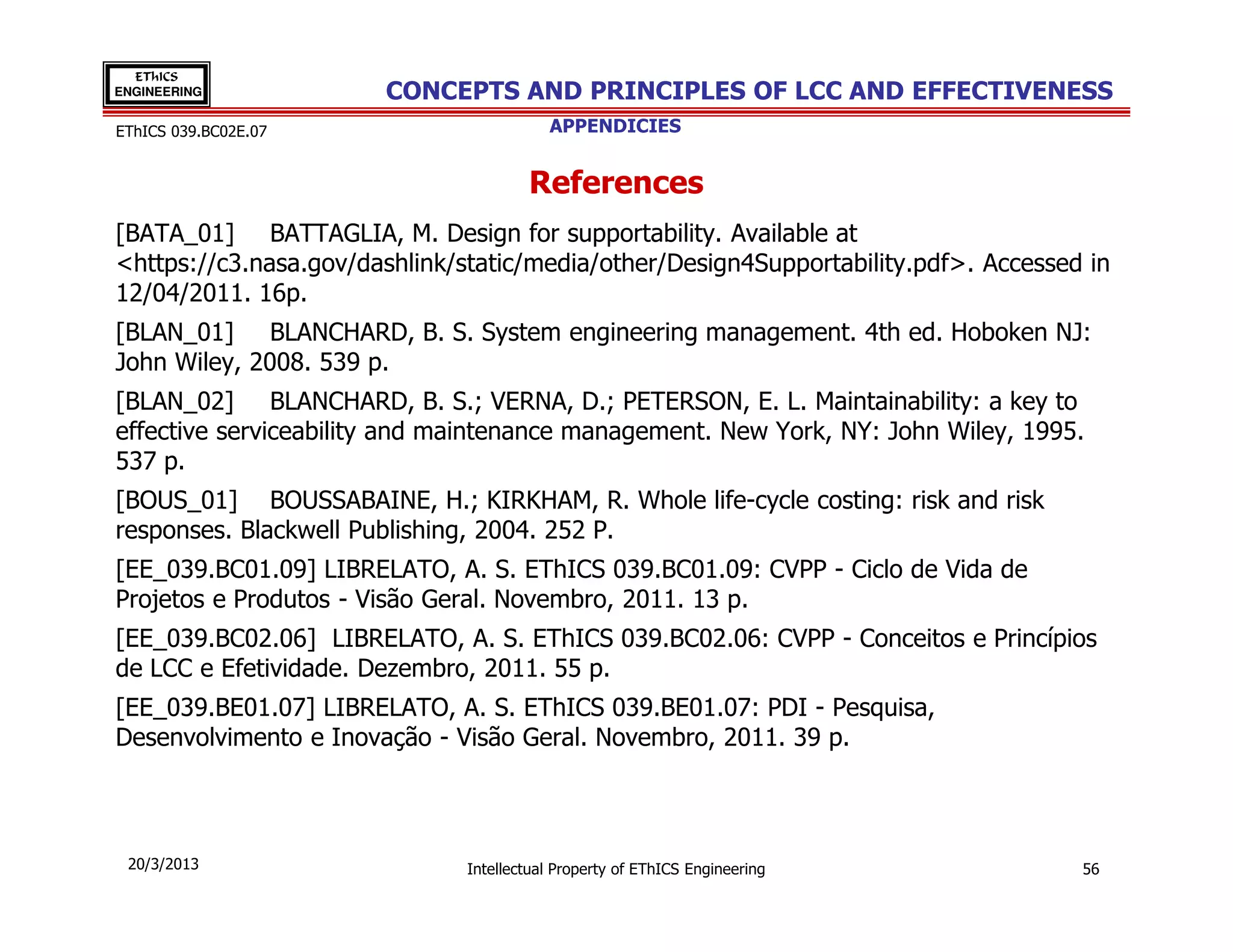 EThICS
ENGINEERING            CONCEPTS AND PRINCIPLES OF LCC AND EFFECTIVENESS
EThICS 039.BC02E.07                       APPENDICIES


                                       References
[BATA_01] BATTAGLIA, M. Design for supportability. Available at
<https://c3.nasa.gov/dashlink/static/media/other/Design4Supportability.pdf>. Accessed in
12/04/2011. 16p.
[BLAN_01] BLANCHARD, B. S. System engineering management. 4th ed. Hoboken NJ:
John Wiley, 2008. 539 p.
[BLAN_02] BLANCHARD, B. S.; VERNA, D.; PETERSON, E. L. Maintainability: a key to
effective serviceability and maintenance management. New York, NY: John Wiley, 1995.
537 p.
[BOUS_01] BOUSSABAINE, H.; KIRKHAM, R. Whole life-cycle costing: risk and risk
responses. Blackwell Publishing, 2004. 252 P.
[EE_039.BC01.09] LIBRELATO, A. S. EThICS 039.BC01.09: CVPP - Ciclo de Vida de
Projetos e Produtos - Visão Geral. Novembro, 2011. 13 p.
[EE_039.BC02.06] LIBRELATO, A. S. EThICS 039.BC02.06: CVPP - Conceitos e Princípios
de LCC e Efetividade. Dezembro, 2011. 55 p.
[EE_039.BE01.07] LIBRELATO, A. S. EThICS 039.BE01.07: PDI - Pesquisa,
Desenvolvimento e Inovação - Visão Geral. Novembro, 2011. 39 p.



 20/3/2013                     Intellectual Property of EThICS Engineering           56
 