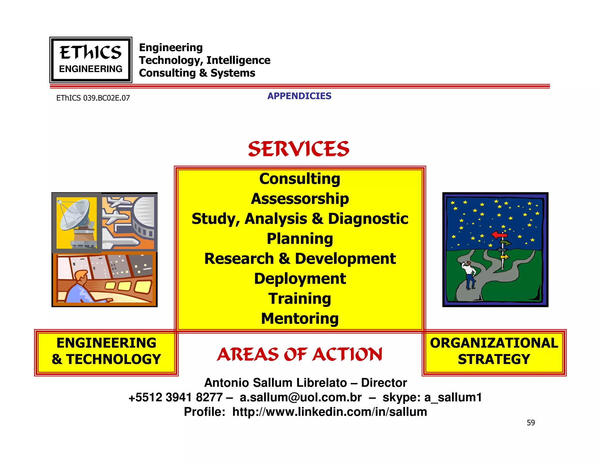 Engineering
EThICS                Technology, Intelligence
ENGINEERING
                      Consulting & Systems

EThICS 039.BC02E.07                          APPENDICIES




                                         SERVICES
                                        Consulting
                                       Assessorship
                               Study, Analysis & Diagnostic
                                         Planning
                                Research & Development
                                       Deployment
                                         Training
                                        Mentoring
ENGINEERING                                                      ORGANIZATIONAL
& TECHNOLOGY                        AREAS OF ACTION                 STRATEGY
                              Antonio Sallum Librelato – Director
                  +5512 3941 8277 – a.sallum@uol.com.br – skype: a_sallum1
                           Profile: http://www.linkedin.com/in/sallum
                                                                             59
 