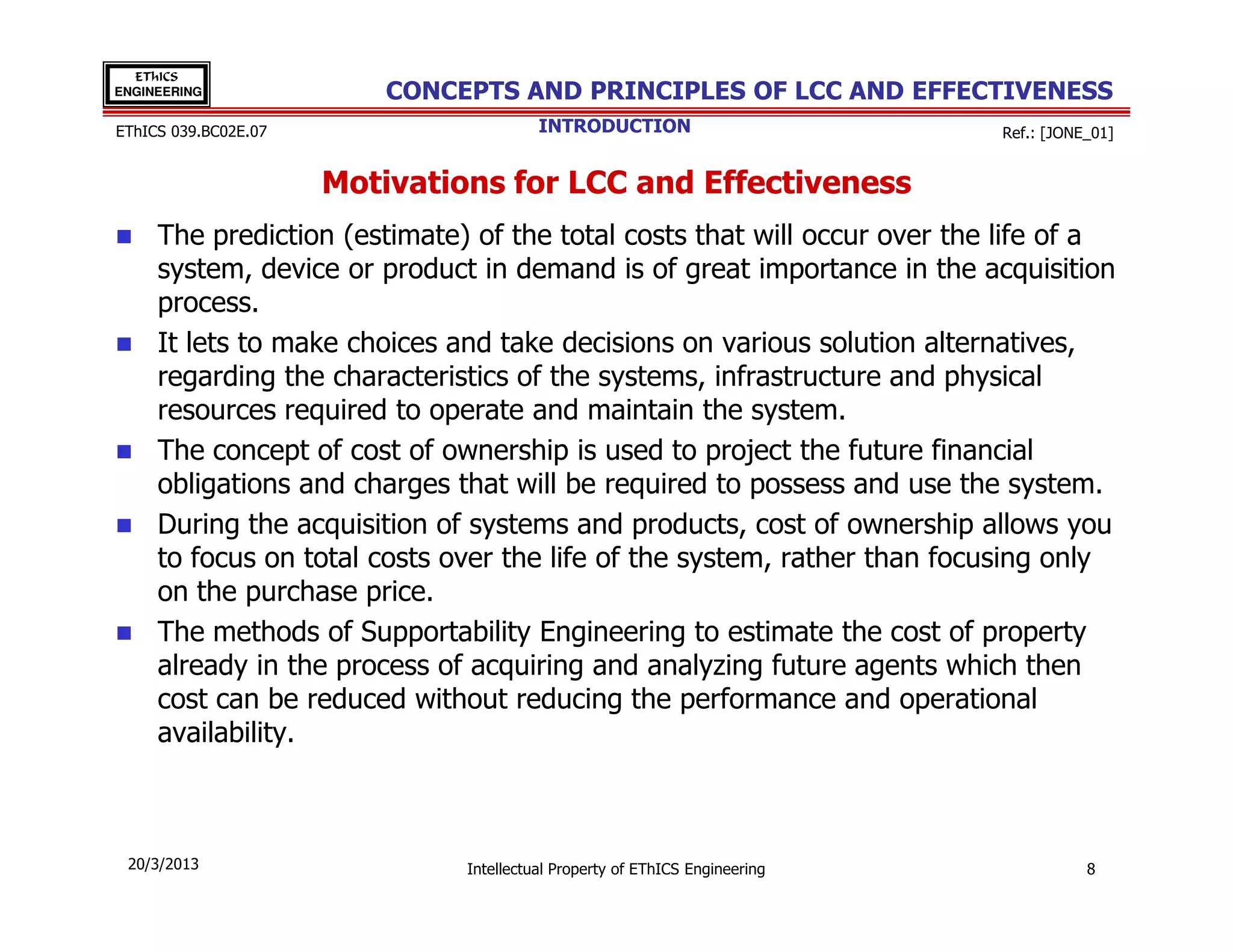 EThICS
ENGINEERING               CONCEPTS AND PRINCIPLES OF LCC AND EFFECTIVENESS
EThICS 039.BC02E.07                      INTRODUCTION                        Ref.: [JONE_01]


                      Motivations for LCC and Effectiveness
     The prediction (estimate) of the total costs that will occur over the life of a
     system, device or product in demand is of great importance in the acquisition
     process.
     It lets to make choices and take decisions on various solution alternatives,
     regarding the characteristics of the systems, infrastructure and physical
     resources required to operate and maintain the system.
     The concept of cost of ownership is used to project the future financial
     obligations and charges that will be required to possess and use the system.
     During the acquisition of systems and products, cost of ownership allows you
     to focus on total costs over the life of the system, rather than focusing only
     on the purchase price.
     The methods of Supportability Engineering to estimate the cost of property
     already in the process of acquiring and analyzing future agents which then
     cost can be reduced without reducing the performance and operational
     availability.



 20/3/2013                     Intellectual Property of EThICS Engineering              8
 