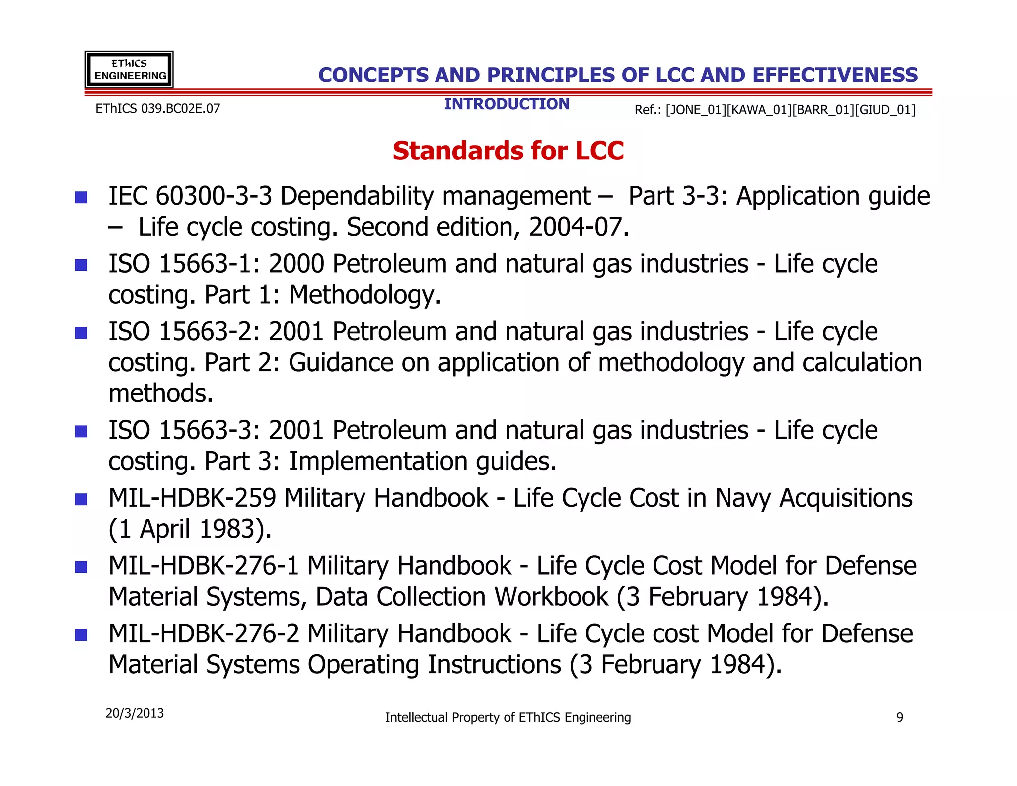EThICS
ENGINEERING           CONCEPTS AND PRINCIPLES OF LCC AND EFFECTIVENESS
EThICS 039.BC02E.07                  INTRODUCTION                        Ref.: [JONE_01][KAWA_01][BARR_01][GIUD_01]


                            Standards for LCC
  IEC 60300-3-3 Dependability management – Part 3-3: Application guide
  – Life cycle costing. Second edition, 2004-07.
  ISO 15663-1: 2000 Petroleum and natural gas industries - Life cycle
  costing. Part 1: Methodology.
  ISO 15663-2: 2001 Petroleum and natural gas industries - Life cycle
  costing. Part 2: Guidance on application of methodology and calculation
  methods.
  ISO 15663-3: 2001 Petroleum and natural gas industries - Life cycle
  costing. Part 3: Implementation guides.
  MIL-HDBK-259 Military Handbook - Life Cycle Cost in Navy Acquisitions
  (1 April 1983).
  MIL-HDBK-276-1 Military Handbook - Life Cycle Cost Model for Defense
  Material Systems, Data Collection Workbook (3 February 1984).
  MIL-HDBK-276-2 Military Handbook - Life Cycle cost Model for Defense
  Material Systems Operating Instructions (3 February 1984).
 20/3/2013                 Intellectual Property of EThICS Engineering                                          9
 