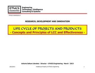 Engineering
EThICS                Technology, Intelligence
ENGINEERING
                      Consulting & Systems

EThICS 039.BC02E.07




                           RESEARCH, DEVELOPMENT AND INNOVATION



       LIFE CYCLE OF PROJECTS AND PRODUCTS
 - Concepts and Principles of LCC and Effectiveness -




                      Antonio Sallum Librelato - Director – EThICS Engineering - March - 2013

20/3/2013                                Intellectual Property of EThICS Engineering            1
 