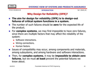 EThICS
ENGINEERING

SYSTEMIC VIEW OF SYSTEMS AND PRODUCTS ASSURANCE

EThICS 039.BG01E.09

INTRODUCTION

Ref.: [RAHE_03]

Why Design for Reliability (DFR)?
The aim for design for reliability (DFR) is to design-out
failures of critical system functions in a system.
The number of such failures should be zero for the expected life of
the product.
For complex systems, we may find impossible to have zero failures,
since there are multiple factors that may affect the reliability of the
system:
Software interactions.
Wiring connections.
Human factors.

Issues of compatibility may occur, among components and materials,
among subsystems, and among hardware and software interactions.
Then, for complex systems, it may be impossible to obtain zero
failures, but we must at least prevent the potential failures we
know about.
30/11/2013

Propriedade Intelectual de EThICS Engineering

10

 