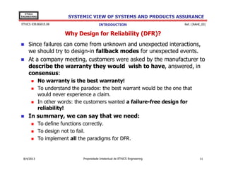 EThICS
ENGINEERING

SYSTEMIC VIEW OF SYSTEMS AND PRODUCTS ASSURANCE

EThICS 039.BG01E.09

INTRODUCTION

Ref.: [RAHE_03]

Why Design for Reliability (DFR)?
Since failures can come from unknown and unexpected interactions,
we should try to design-in fallback modes for unexpected events.
At a company meeting, customers were asked by the manufacturer to
describe the warranty they would wish to have, answered, in
consensus:
No warranty is the best warranty!
To understand the paradox: the best warrant would be the one that
would never experience a claim.
In other words: the customers wanted a failure-free design for
reliability!

In summary, we can say that we need:
To define functions correctly.
To design not to fail.
To implement all the paradigms for DFR.

30/11/2013

Propriedade Intelectual de EThICS Engineering

11

 
