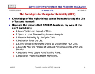 EThICS
ENGINEERING

SYSTEMIC VIEW OF SYSTEMS AND PRODUCTS ASSURANCE

EThICS 039.BG01E.09

INTRODUCTION

Ref.: [RAHE_03]

The Paradigms for Design for Reliability (DFR)
Knowledge of the right things comes from practicing the use
of lessons learned!
Here are the lessons that RAHEJA teach us, by way of the
eight paradigms:
1. Learn To Be Lean Instead of Mean.
2. Spend a Lot of Time on Requirements Analysis.
3. Measure Reliability By Life-Cycle Costs.
4. Design for Twice the Life.
5. Safety-Critical Components Should Be Designed for Four Lives.
6. Learn to Alter the Paradox of Cost and Performance into a Win-Win
Situation.
7. Design to Avoid Latent Manufacturing Flaws.
8. Design for Prognostics Health Monitoring.

30/11/2013

Propriedade Intelectual de EThICS Engineering

12

 